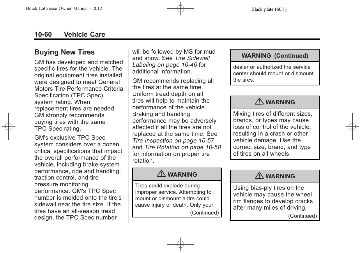 Black plate (60,1)Buick LaCrosse Owner Manual - 201210-60 Vehicle CareBuying New TiresGM has developed and matchedspecific tires for the vehicle. Theoriginal equipment tires installedwere designed to meet GeneralMotors Tire Performance CriteriaSpecification (TPC Spec)system rating. Whenreplacement tires are needed,GM strongly recommendsbuying tires with the sameTPC Spec rating.GM&apos;s exclusive TPC Specsystem considers over a dozencritical specifications that impactthe overall performance of thevehicle, including brake systemperformance, ride and handling,traction control, and tirepressure monitoringperformance. GM&apos;s TPC Specnumber is molded onto the tire&apos;ssidewall near the tire size. If thetires have an all‐season treaddesign, the TPC Spec numberwill be followed by MS for mudand snow. See Tire SidewallLabeling on page 10‑46 foradditional information.GM recommends replacing allthe tires at the same time.Uniform tread depth on alltires will help to maintain theperformance of the vehicle.Braking and handlingperformance may be adverselyaffected if all the tires are notreplaced at the same time. SeeTire Inspection on page 10‑57and Tire Rotation on page 10‑58for information on proper tirerotation.{WARNINGTires could explode duringimproper service. Attempting tomount or dismount a tire couldcause injury or death. Only your(Continued)WARNING (Continued)dealer or authorized tire servicecenter should mount or dismountthe tires.{WARNINGMixing tires of different sizes,brands, or types may causeloss of control of the vehicle,resulting in a crash or othervehicle damage. Use thecorrect size, brand, and typeof tires on all wheels.{WARNINGUsing bias-ply tires on thevehicle may cause the wheelrim flanges to develop cracksafter many miles of driving.(Continued)