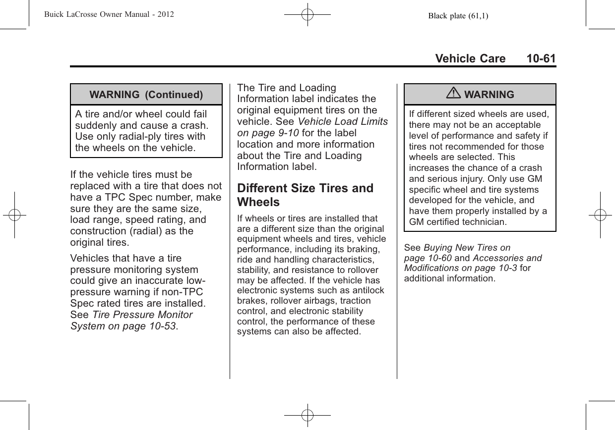 Black plate (61,1)Buick LaCrosse Owner Manual - 2012Vehicle Care 10-61WARNING (Continued)A tire and/or wheel could failsuddenly and cause a crash.Use only radial-ply tires withthe wheels on the vehicle.If the vehicle tires must bereplaced with a tire that does nothave a TPC Spec number, makesure they are the same size,load range, speed rating, andconstruction (radial) as theoriginal tires.Vehicles that have a tirepressure monitoring systemcould give an inaccurate low‐pressure warning if non‐TPCSpec rated tires are installed.See Tire Pressure MonitorSystem on page 10‑53.The Tire and LoadingInformation label indicates theoriginal equipment tires on thevehicle. See Vehicle Load Limitson page 9‑10 for the labellocation and more informationabout the Tire and LoadingInformation label.Different Size Tires andWheelsIf wheels or tires are installed thatare a different size than the originalequipment wheels and tires, vehicleperformance, including its braking,ride and handling characteristics,stability, and resistance to rollovermay be affected. If the vehicle haselectronic systems such as antilockbrakes, rollover airbags, tractioncontrol, and electronic stabilitycontrol, the performance of thesesystems can also be affected.{WARNINGIf different sized wheels are used,there may not be an acceptablelevel of performance and safety iftires not recommended for thosewheels are selected. Thisincreases the chance of a crashand serious injury. Only use GMspecific wheel and tire systemsdeveloped for the vehicle, andhave them properly installed by aGM certified technician.See Buying New Tires onpage 10‑60 and Accessories andModifications on page 10‑3foradditional information.