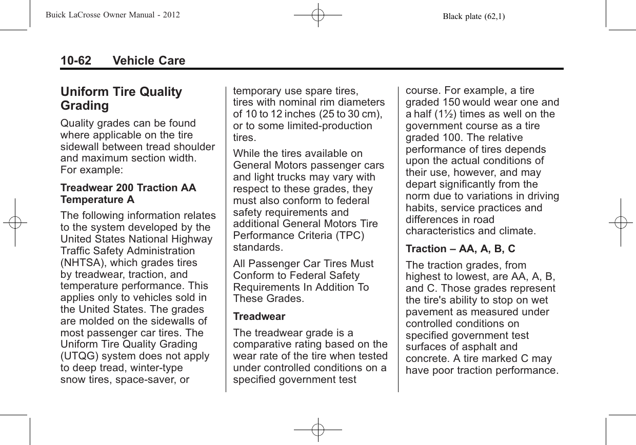 Black plate (62,1)Buick LaCrosse Owner Manual - 201210-62 Vehicle CareUniform Tire QualityGradingQuality grades can be foundwhere applicable on the tiresidewall between tread shoulderand maximum section width.For example:Treadwear 200 Traction AATemperature AThe following information relatesto the system developed by theUnited States National HighwayTraffic Safety Administration(NHTSA), which grades tiresby treadwear, traction, andtemperature performance. Thisapplies only to vehicles sold inthe United States. The gradesare molded on the sidewalls ofmost passenger car tires. TheUniform Tire Quality Grading(UTQG) system does not applyto deep tread, winter-typesnow tires, space-saver, ortemporary use spare tires,tires with nominal rim diametersof 10 to 12 inches (25 to 30 cm),or to some limited-productiontires.While the tires available onGeneral Motors passenger carsand light trucks may vary withrespect to these grades, theymust also conform to federalsafety requirements andadditional General Motors TirePerformance Criteria (TPC)standards.All Passenger Car Tires MustConform to Federal SafetyRequirements In Addition ToThese Grades.TreadwearThe treadwear grade is acomparative rating based on thewear rate of the tire when testedunder controlled conditions on aspecified government testcourse. For example, a tiregraded 150 would wear one anda half (1½) times as well on thegovernment course as a tiregraded 100. The relativeperformance of tires dependsupon the actual conditions oftheir use, however, and maydepart significantly from thenorm due to variations in drivinghabits, service practices anddifferences in roadcharacteristics and climate.Traction –AA, A, B, CThe traction grades, fromhighest to lowest, are AA, A, B,and C. Those grades representthe tire&apos;s ability to stop on wetpavement as measured undercontrolled conditions onspecified government testsurfaces of asphalt andconcrete. A tire marked C mayhave poor traction performance.