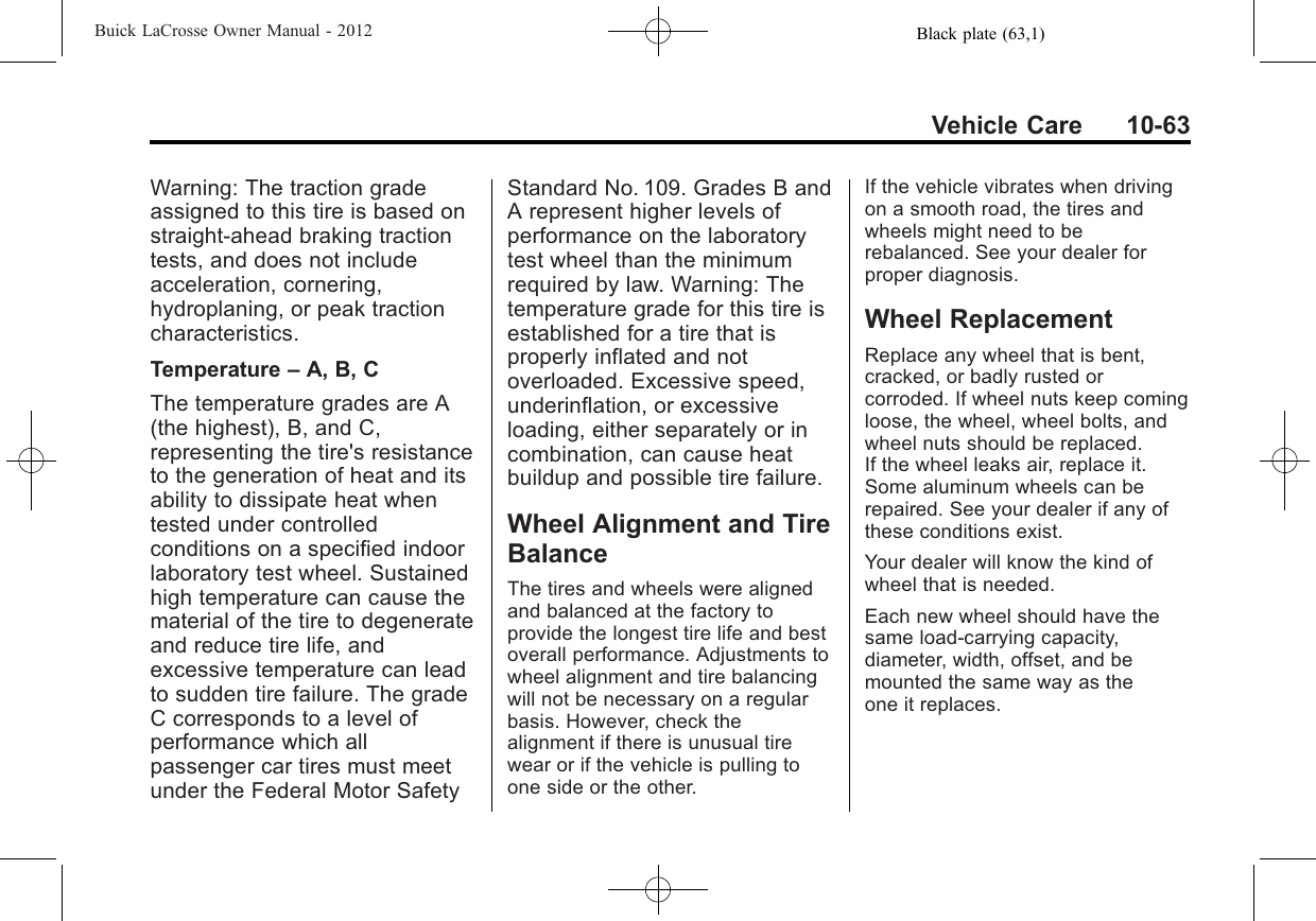 Black plate (63,1)Buick LaCrosse Owner Manual - 2012Vehicle Care 10-63Warning: The traction gradeassigned to this tire is based onstraight-ahead braking tractiontests, and does not includeacceleration, cornering,hydroplaning, or peak tractioncharacteristics.Temperature –A, B, CThe temperature grades are A(the highest), B, and C,representing the tire&apos;s resistanceto the generation of heat and itsability to dissipate heat whentested under controlledconditions on a specified indoorlaboratory test wheel. Sustainedhigh temperature can cause thematerial of the tire to degenerateand reduce tire life, andexcessive temperature can leadto sudden tire failure. The gradeC corresponds to a level ofperformance which allpassenger car tires must meetunder the Federal Motor SafetyStandard No. 109. Grades B andA represent higher levels ofperformance on the laboratorytest wheel than the minimumrequired by law. Warning: Thetemperature grade for this tire isestablished for a tire that isproperly inflated and notoverloaded. Excessive speed,underinflation, or excessiveloading, either separately or incombination, can cause heatbuildup and possible tire failure.Wheel Alignment and TireBalanceThe tires and wheels were alignedand balanced at the factory toprovide the longest tire life and bestoverall performance. Adjustments towheel alignment and tire balancingwill not be necessary on a regularbasis. However, check thealignment if there is unusual tirewear or if the vehicle is pulling toone side or the other.If the vehicle vibrates when drivingon a smooth road, the tires andwheels might need to berebalanced. See your dealer forproper diagnosis.Wheel ReplacementReplace any wheel that is bent,cracked, or badly rusted orcorroded. If wheel nuts keep comingloose, the wheel, wheel bolts, andwheel nuts should be replaced.If the wheel leaks air, replace it.Some aluminum wheels can berepaired. See your dealer if any ofthese conditions exist.Your dealer will know the kind ofwheel that is needed.Each new wheel should have thesame load-carrying capacity,diameter, width, offset, and bemounted the same way as theone it replaces.