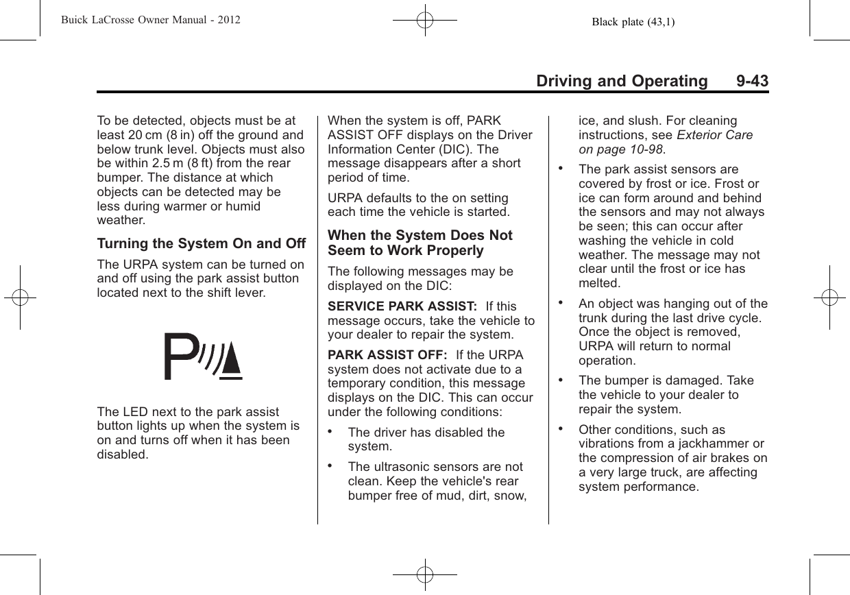 Black plate (43,1)Buick LaCrosse Owner Manual - 2012Driving and Operating 9-43To be detected, objects must be atleast 20 cm (8 in) off the ground andbelow trunk level. Objects must alsobe within 2.5 m (8 ft) from the rearbumper. The distance at whichobjects can be detected may beless during warmer or humidweather.Turning the System On and OffThe URPA system can be turned onand off using the park assist buttonlocated next to the shift lever.The LED next to the park assistbutton lights up when the system ison and turns off when it has beendisabled.When the system is off, PARKASSIST OFF displays on the DriverInformation Center (DIC). Themessage disappears after a shortperiod of time.URPA defaults to the on settingeach time the vehicle is started.When the System Does NotSeem to Work ProperlyThe following messages may bedisplayed on the DIC:SERVICE PARK ASSIST: If thismessage occurs, take the vehicle toyour dealer to repair the system.PARK ASSIST OFF: If the URPAsystem does not activate due to atemporary condition, this messagedisplays on the DIC. This can occurunder the following conditions:.The driver has disabled thesystem..The ultrasonic sensors are notclean. Keep the vehicle&apos;s rearbumper free of mud, dirt, snow,ice, and slush. For cleaninginstructions, see Exterior Careon page 10‑98..The park assist sensors arecovered by frost or ice. Frost orice can form around and behindthe sensors and may not alwaysbe seen; this can occur afterwashing the vehicle in coldweather. The message may notclear until the frost or ice hasmelted..An object was hanging out of thetrunk during the last drive cycle.Once the object is removed,URPA will return to normaloperation..The bumper is damaged. Takethe vehicle to your dealer torepair the system..Other conditions, such asvibrations from a jackhammer orthe compression of air brakes ona very large truck, are affectingsystem performance.