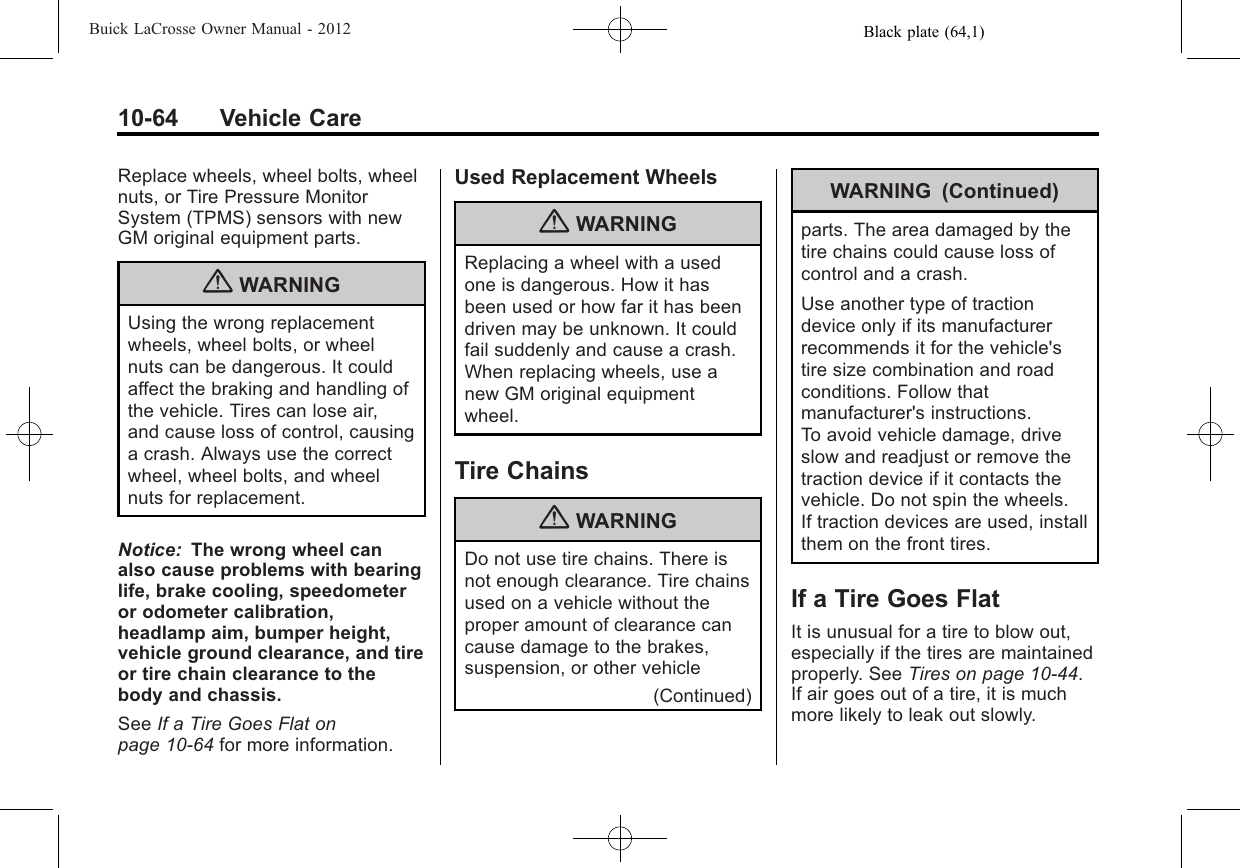 Black plate (64,1)Buick LaCrosse Owner Manual - 201210-64 Vehicle CareReplace wheels, wheel bolts, wheelnuts, or Tire Pressure MonitorSystem (TPMS) sensors with newGM original equipment parts.{WARNINGUsing the wrong replacementwheels, wheel bolts, or wheelnuts can be dangerous. It couldaffect the braking and handling ofthe vehicle. Tires can lose air,and cause loss of control, causinga crash. Always use the correctwheel, wheel bolts, and wheelnuts for replacement.Notice: The wrong wheel canalso cause problems with bearinglife, brake cooling, speedometeror odometer calibration,headlamp aim, bumper height,vehicle ground clearance, and tireor tire chain clearance to thebody and chassis.See If a Tire Goes Flat onpage 10‑64 for more information.Used Replacement Wheels{WARNINGReplacing a wheel with a usedone is dangerous. How it hasbeen used or how far it has beendriven may be unknown. It couldfail suddenly and cause a crash.When replacing wheels, use anew GM original equipmentwheel.Tire Chains{WARNINGDo not use tire chains. There isnot enough clearance. Tire chainsused on a vehicle without theproper amount of clearance cancause damage to the brakes,suspension, or other vehicle(Continued)WARNING (Continued)parts. The area damaged by thetire chains could cause loss ofcontrol and a crash.Use another type of tractiondevice only if its manufacturerrecommends it for the vehicle&apos;stire size combination and roadconditions. Follow thatmanufacturer&apos;s instructions.To avoid vehicle damage, driveslow and readjust or remove thetraction device if it contacts thevehicle. Do not spin the wheels.If traction devices are used, installthem on the front tires.If a Tire Goes FlatIt is unusual for a tire to blow out,especially if the tires are maintainedproperly. See Tires on page 10‑44.If air goes out of a tire, it is muchmore likely to leak out slowly.