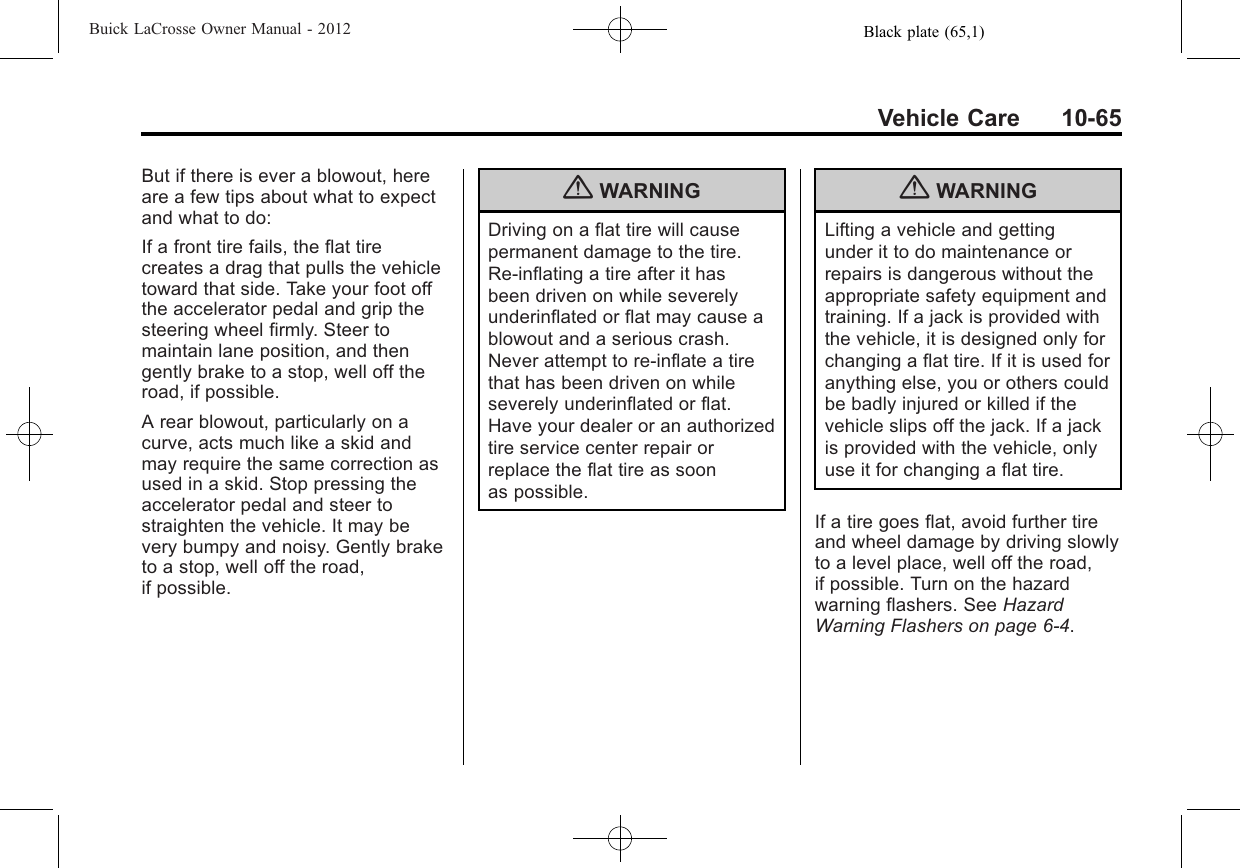 Black plate (65,1)Buick LaCrosse Owner Manual - 2012Vehicle Care 10-65But if there is ever a blowout, hereare a few tips about what to expectand what to do:If a front tire fails, the flat tirecreates a drag that pulls the vehicletoward that side. Take your foot offthe accelerator pedal and grip thesteering wheel firmly. Steer tomaintain lane position, and thengently brake to a stop, well off theroad, if possible.A rear blowout, particularly on acurve, acts much like a skid andmay require the same correction asused in a skid. Stop pressing theaccelerator pedal and steer tostraighten the vehicle. It may bevery bumpy and noisy. Gently braketo a stop, well off the road,if possible.{WARNINGDriving on a flat tire will causepermanent damage to the tire.Re-inflating a tire after it hasbeen driven on while severelyunderinflated or flat may cause ablowout and a serious crash.Never attempt to re-inflate a tirethat has been driven on whileseverely underinflated or flat.Have your dealer or an authorizedtire service center repair orreplace the flat tire as soonas possible.{WARNINGLifting a vehicle and gettingunder it to do maintenance orrepairs is dangerous without theappropriate safety equipment andtraining. If a jack is provided withthe vehicle, it is designed only forchanging a flat tire. If it is used foranything else, you or others couldbe badly injured or killed if thevehicle slips off the jack. If a jackis provided with the vehicle, onlyuse it for changing a flat tire.If a tire goes flat, avoid further tireand wheel damage by driving slowlyto a level place, well off the road,if possible. Turn on the hazardwarning flashers. See HazardWarning Flashers on page 6‑4.