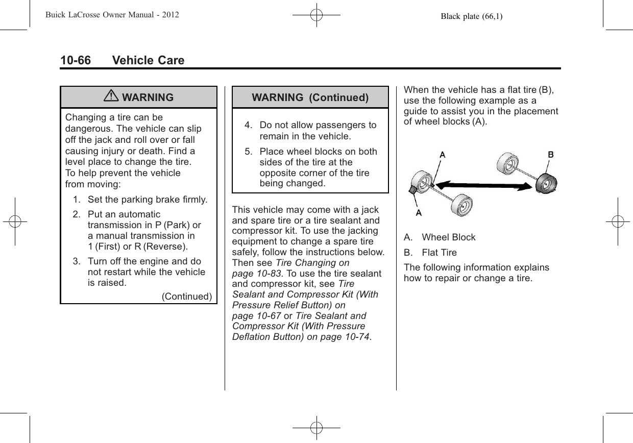 Black plate (66,1)Buick LaCrosse Owner Manual - 201210-66 Vehicle Care{WARNINGChanging a tire can bedangerous. The vehicle can slipoff the jack and roll over or fallcausing injury or death. Find alevel place to change the tire.To help prevent the vehiclefrom moving:1. Set the parking brake firmly.2. Put an automatictransmission in P (Park) ora manual transmission in1 (First) or R (Reverse).3. Turn off the engine and donot restart while the vehicleis raised.(Continued)WARNING (Continued)4. Do not allow passengers toremain in the vehicle.5. Place wheel blocks on bothsides of the tire at theopposite corner of the tirebeing changed.This vehicle may come with a jackand spare tire or a tire sealant andcompressor kit. To use the jackingequipment to change a spare tiresafely, follow the instructions below.Then see Tire Changing onpage 10‑83. To use the tire sealantand compressor kit, see TireSealant and Compressor Kit (WithPressure Relief Button) onpage 10‑67 or Tire Sealant andCompressor Kit (With PressureDeflation Button) on page 10‑74.When the vehicle has a flat tire (B),use the following example as aguide to assist you in the placementof wheel blocks (A).A. Wheel BlockB. Flat TireThe following information explainshow to repair or change a tire.