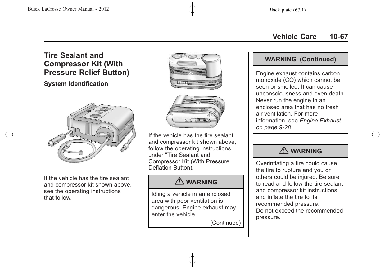 Black plate (67,1)Buick LaCrosse Owner Manual - 2012Vehicle Care 10-67Tire Sealant andCompressor Kit (WithPressure Relief Button)System IdentificationIf the vehicle has the tire sealantand compressor kit shown above,see the operating instructionsthat follow.If the vehicle has the tire sealantand compressor kit shown above,follow the operating instructionsunder &quot;Tire Sealant andCompressor Kit (With PressureDeflation Button).{WARNINGIdling a vehicle in an enclosedarea with poor ventilation isdangerous. Engine exhaust mayenter the vehicle.(Continued)WARNING (Continued)Engine exhaust contains carbonmonoxide (CO) which cannot beseen or smelled. It can causeunconsciousness and even death.Never run the engine in anenclosed area that has no freshair ventilation. For moreinformation, see Engine Exhauston page 9‑28.{WARNINGOverinflating a tire could causethe tire to rupture and you orothers could be injured. Be sureto read and follow the tire sealantand compressor kit instructionsand inflate the tire to itsrecommended pressure.Do not exceed the recommendedpressure.