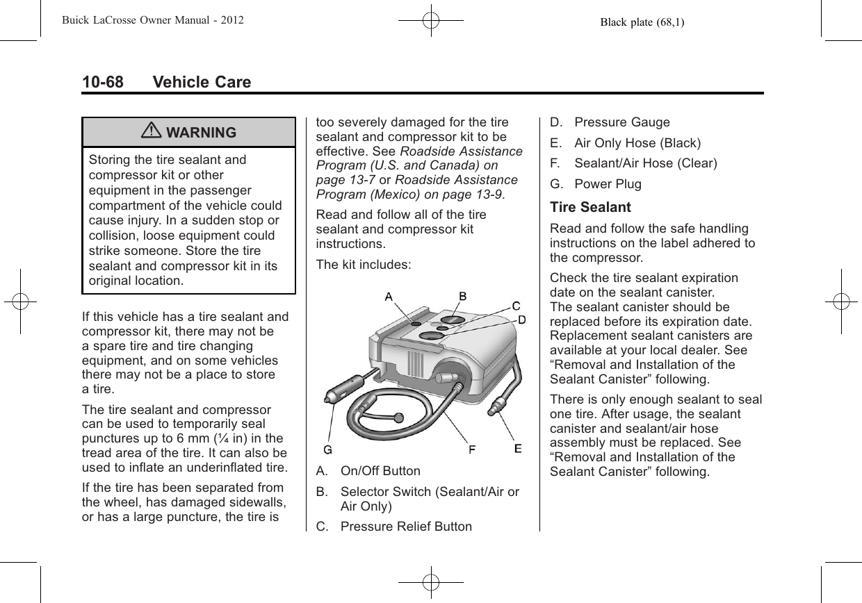 Black plate (68,1)Buick LaCrosse Owner Manual - 201210-68 Vehicle Care{WARNINGStoring the tire sealant andcompressor kit or otherequipment in the passengercompartment of the vehicle couldcause injury. In a sudden stop orcollision, loose equipment couldstrike someone. Store the tiresealant and compressor kit in itsoriginal location.If this vehicle has a tire sealant andcompressor kit, there may not bea spare tire and tire changingequipment, and on some vehiclesthere may not be a place to storea tire.The tire sealant and compressorcan be used to temporarily sealpunctures up to 6 mm (¼ in) in thetread area of the tire. It can also beused to inflate an underinflated tire.If the tire has been separated fromthe wheel, has damaged sidewalls,or has a large puncture, the tire istoo severely damaged for the tiresealant and compressor kit to beeffective. See Roadside AssistanceProgram (U.S. and Canada) onpage 13‑7or Roadside AssistanceProgram (Mexico) on page 13‑9.Read and follow all of the tiresealant and compressor kitinstructions.The kit includes:A. On/Off ButtonB. Selector Switch (Sealant/Air orAir Only)C. Pressure Relief ButtonD. Pressure GaugeE. Air Only Hose (Black)F. Sealant/Air Hose (Clear)G. Power PlugTire SealantRead and follow the safe handlinginstructions on the label adhered tothe compressor.Check the tire sealant expirationdate on the sealant canister.The sealant canister should bereplaced before its expiration date.Replacement sealant canisters areavailable at your local dealer. See“Removal and Installation of theSealant Canister”following.There is only enough sealant to sealone tire. After usage, the sealantcanister and sealant/air hoseassembly must be replaced. See“Removal and Installation of theSealant Canister”following.