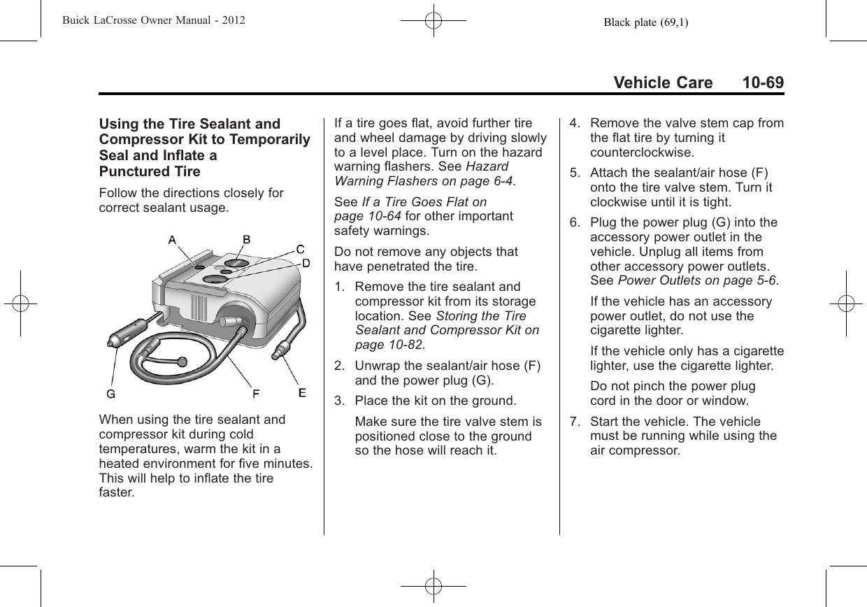 Black plate (69,1)Buick LaCrosse Owner Manual - 2012Vehicle Care 10-69Using the Tire Sealant andCompressor Kit to TemporarilySeal and Inflate aPunctured TireFollow the directions closely forcorrect sealant usage.When using the tire sealant andcompressor kit during coldtemperatures, warm the kit in aheated environment for five minutes.This will help to inflate the tirefaster.If a tire goes flat, avoid further tireand wheel damage by driving slowlyto a level place. Turn on the hazardwarning flashers. See HazardWarning Flashers on page 6‑4.See If a Tire Goes Flat onpage 10‑64 for other importantsafety warnings.Do not remove any objects thathave penetrated the tire.1. Remove the tire sealant andcompressor kit from its storagelocation. See Storing the TireSealant and Compressor Kit onpage 10‑82.2. Unwrap the sealant/air hose (F)and the power plug (G).3. Place the kit on the ground.Make sure the tire valve stem ispositioned close to the groundso the hose will reach it.4. Remove the valve stem cap fromthe flat tire by turning itcounterclockwise.5. Attach the sealant/air hose (F)onto the tire valve stem. Turn itclockwise until it is tight.6. Plug the power plug (G) into theaccessory power outlet in thevehicle. Unplug all items fromother accessory power outlets.See Power Outlets on page 5‑6.If the vehicle has an accessorypower outlet, do not use thecigarette lighter.If the vehicle only has a cigarettelighter, use the cigarette lighter.Do not pinch the power plugcord in the door or window.7. Start the vehicle. The vehiclemust be running while using theair compressor.