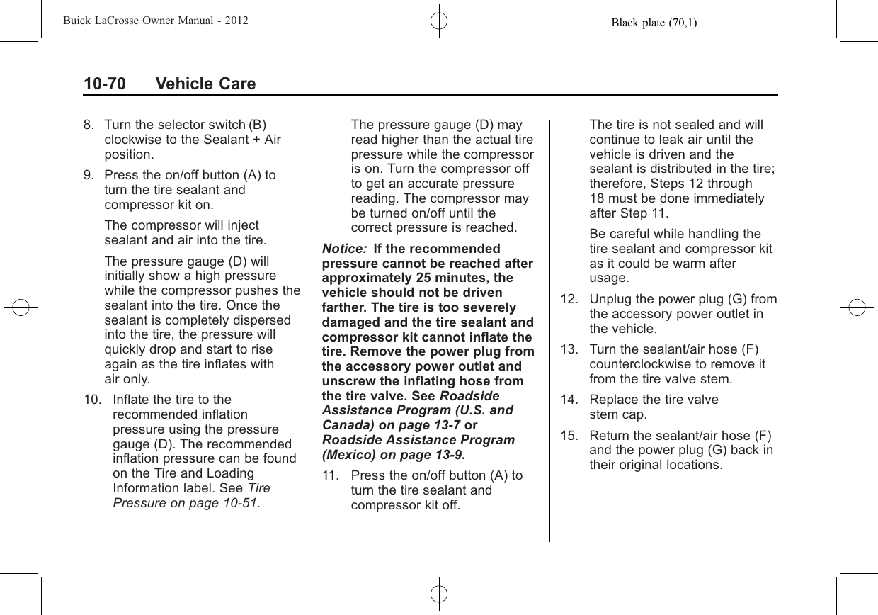 Black plate (70,1)Buick LaCrosse Owner Manual - 201210-70 Vehicle Care8. Turn the selector switch (B)clockwise to the Sealant + Airposition.9. Press the on/off button (A) toturn the tire sealant andcompressor kit on.The compressor will injectsealant and air into the tire.The pressure gauge (D) willinitially show a high pressurewhile the compressor pushes thesealant into the tire. Once thesealant is completely dispersedinto the tire, the pressure willquickly drop and start to riseagain as the tire inflates withair only.10. Inflate the tire to therecommended inflationpressure using the pressuregauge (D). The recommendedinflation pressure can be foundon the Tire and LoadingInformation label. See TirePressure on page 10‑51.The pressure gauge (D) mayread higher than the actual tirepressure while the compressoris on. Turn the compressor offto get an accurate pressurereading. The compressor maybe turned on/off until thecorrect pressure is reached.Notice: If the recommendedpressure cannot be reached afterapproximately 25 minutes, thevehicle should not be drivenfarther. The tire is too severelydamaged and the tire sealant andcompressor kit cannot inflate thetire. Remove the power plug fromthe accessory power outlet andunscrew the inflating hose fromthe tire valve. See RoadsideAssistance Program (U.S. andCanada) on page 13‑7orRoadside Assistance Program(Mexico) on page 13‑9.11. Press the on/off button (A) toturn the tire sealant andcompressor kit off.The tire is not sealed and willcontinue to leak air until thevehicle is driven and thesealant is distributed in the tire;therefore, Steps 12 through18 must be done immediatelyafter Step 11.Be careful while handling thetire sealant and compressor kitas it could be warm afterusage.12. Unplug the power plug (G) fromthe accessory power outlet inthe vehicle.13. Turn the sealant/air hose (F)counterclockwise to remove itfrom the tire valve stem.14. Replace the tire valvestem cap.15. Return the sealant/air hose (F)and the power plug (G) back intheir original locations.