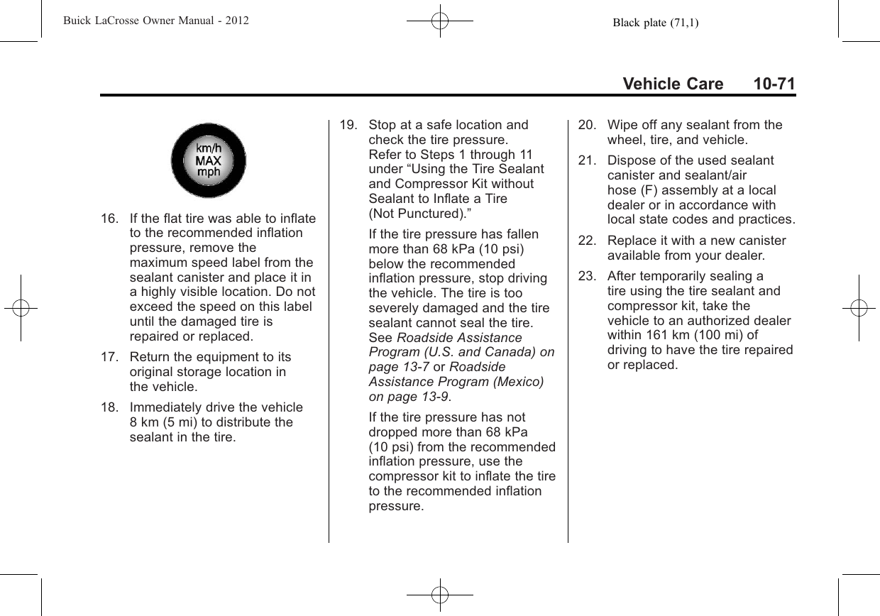 Black plate (71,1)Buick LaCrosse Owner Manual - 2012Vehicle Care 10-7116. If the flat tire was able to inflateto the recommended inflationpressure, remove themaximum speed label from thesealant canister and place it ina highly visible location. Do notexceed the speed on this labeluntil the damaged tire isrepaired or replaced.17. Return the equipment to itsoriginal storage location inthe vehicle.18. Immediately drive the vehicle8 km (5 mi) to distribute thesealant in the tire.19. Stop at a safe location andcheck the tire pressure.Refer to Steps 1 through 11under “Using the Tire Sealantand Compressor Kit withoutSealant to Inflate a Tire(Not Punctured).”If the tire pressure has fallenmore than 68 kPa (10 psi)below the recommendedinflation pressure, stop drivingthe vehicle. The tire is tooseverely damaged and the tiresealant cannot seal the tire.See Roadside AssistanceProgram (U.S. and Canada) onpage 13‑7or RoadsideAssistance Program (Mexico)on page 13‑9.If the tire pressure has notdropped more than 68 kPa(10 psi) from the recommendedinflation pressure, use thecompressor kit to inflate the tireto the recommended inflationpressure.20. Wipe off any sealant from thewheel, tire, and vehicle.21. Dispose of the used sealantcanister and sealant/airhose (F) assembly at a localdealer or in accordance withlocal state codes and practices.22. Replace it with a new canisteravailable from your dealer.23. After temporarily sealing atire using the tire sealant andcompressor kit, take thevehicle to an authorized dealerwithin 161 km (100 mi) ofdriving to have the tire repairedor replaced.