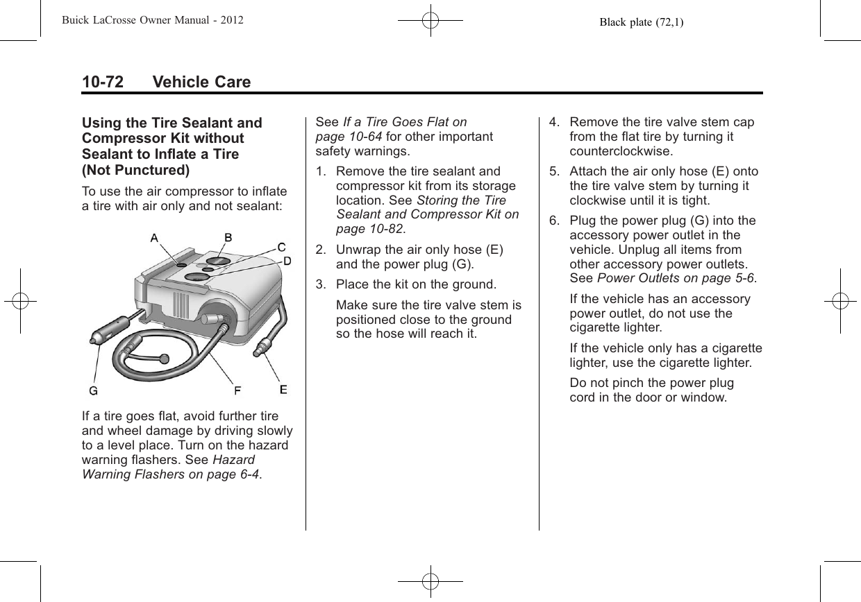 Black plate (72,1)Buick LaCrosse Owner Manual - 201210-72 Vehicle CareUsing the Tire Sealant andCompressor Kit withoutSealant to Inflate a Tire(Not Punctured)To use the air compressor to inflatea tire with air only and not sealant:If a tire goes flat, avoid further tireand wheel damage by driving slowlyto a level place. Turn on the hazardwarning flashers. See HazardWarning Flashers on page 6‑4.See If a Tire Goes Flat onpage 10‑64 for other importantsafety warnings.1. Remove the tire sealant andcompressor kit from its storagelocation. See Storing the TireSealant and Compressor Kit onpage 10‑82.2. Unwrap the air only hose (E)and the power plug (G).3. Place the kit on the ground.Make sure the tire valve stem ispositioned close to the groundso the hose will reach it.4. Remove the tire valve stem capfrom the flat tire by turning itcounterclockwise.5. Attach the air only hose (E) ontothe tire valve stem by turning itclockwise until it is tight.6. Plug the power plug (G) into theaccessory power outlet in thevehicle. Unplug all items fromother accessory power outlets.See Power Outlets on page 5‑6.If the vehicle has an accessorypower outlet, do not use thecigarette lighter.If the vehicle only has a cigarettelighter, use the cigarette lighter.Do not pinch the power plugcord in the door or window.