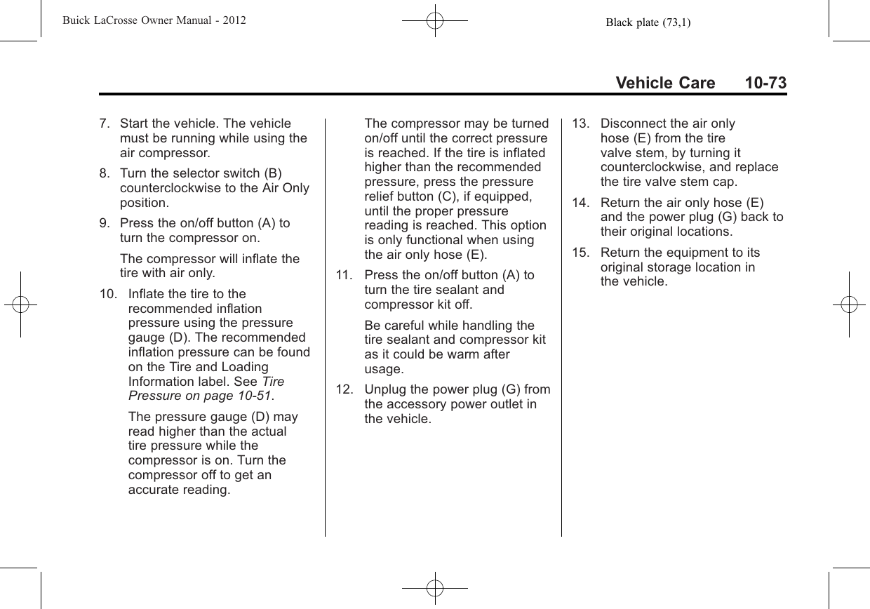 Black plate (73,1)Buick LaCrosse Owner Manual - 2012Vehicle Care 10-737. Start the vehicle. The vehiclemust be running while using theair compressor.8. Turn the selector switch (B)counterclockwise to the Air Onlyposition.9. Press the on/off button (A) toturn the compressor on.The compressor will inflate thetire with air only.10. Inflate the tire to therecommended inflationpressure using the pressuregauge (D). The recommendedinflation pressure can be foundon the Tire and LoadingInformation label. See TirePressure on page 10‑51.The pressure gauge (D) mayread higher than the actualtire pressure while thecompressor is on. Turn thecompressor off to get anaccurate reading.The compressor may be turnedon/off until the correct pressureis reached. If the tire is inflatedhigher than the recommendedpressure, press the pressurerelief button (C), if equipped,until the proper pressurereading is reached. This optionis only functional when usingthe air only hose (E).11. Press the on/off button (A) toturn the tire sealant andcompressor kit off.Be careful while handling thetire sealant and compressor kitas it could be warm afterusage.12. Unplug the power plug (G) fromthe accessory power outlet inthe vehicle.13. Disconnect the air onlyhose (E) from the tirevalve stem, by turning itcounterclockwise, and replacethe tire valve stem cap.14. Return the air only hose (E)and the power plug (G) back totheir original locations.15. Return the equipment to itsoriginal storage location inthe vehicle.