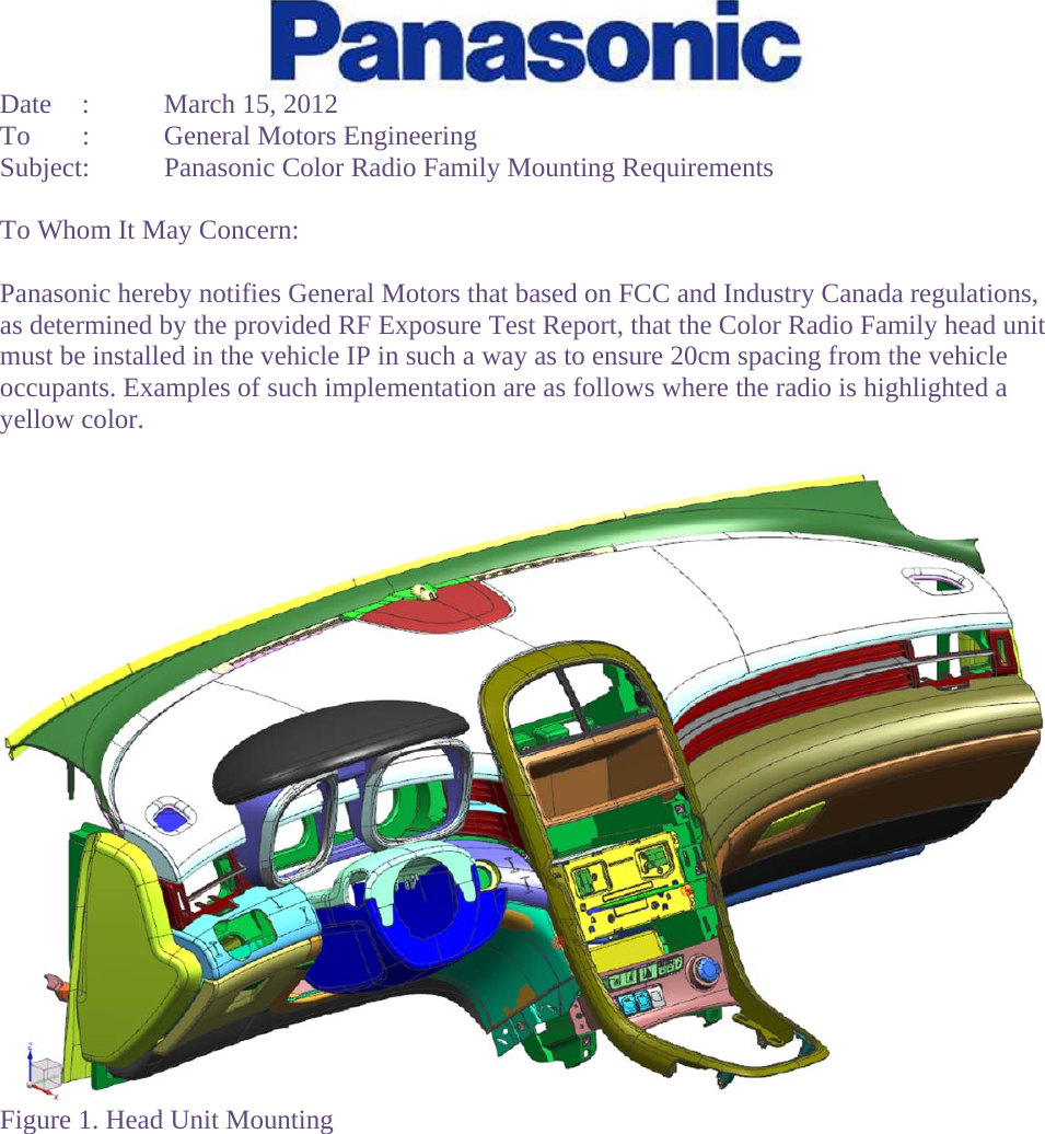  Date  :  March 15, 2012 To  :  General Motors Engineering Subject:  Panasonic Color Radio Family Mounting Requirements  To Whom It May Concern:  Panasonic hereby notifies General Motors that based on FCC and Industry Canada regulations, as determined by the provided RF Exposure Test Report, that the Color Radio Family head unit must be installed in the vehicle IP in such a way as to ensure 20cm spacing from the vehicle occupants. Examples of such implementation are as follows where the radio is highlighted a yellow color.   Figure 1. Head Unit Mounting  