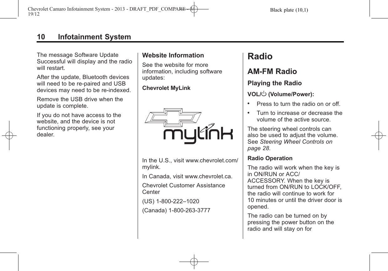 Black plate (10,1)Chevrolet Camaro Infotainment System - 2013 - DRAFT_PDF_COMPARE - 3/19/1210 Infotainment SystemThe message Software UpdateSuccessful will display and the radiowill restart.After the update, Bluetooth deviceswill need to be re-paired and USBdevices may need to be re-indexed.Remove the USB drive when theupdate is complete.If you do not have access to thewebsite, and the device is notfunctioning properly, see yourdealer.Website InformationSee the website for moreinformation, including softwareupdates:Chevrolet MyLinkIn the U.S., visit www.chevrolet.com/mylink.In Canada, visit www.chevrolet.ca.Chevrolet Customer AssistanceCenter(US) 1-800-222–1020(Canada) 1-800-263-3777RadioAM-FM RadioPlaying the RadioVOL/O(Volume/Power):.Press to turn the radio on or off..Turn to increase or decrease thevolume of the active source.The steering wheel controls canalso be used to adjust the volume.See Steering Wheel Controls onpage 28.Radio OperationThe radio will work when the key isin ON/RUN or ACC/ACCESSORY. When the key isturned from ON/RUN to LOCK/OFF,the radio will continue to work for10 minutes or until the driver door isopened.The radio can be turned on bypressing the power button on theradio and will stay on for