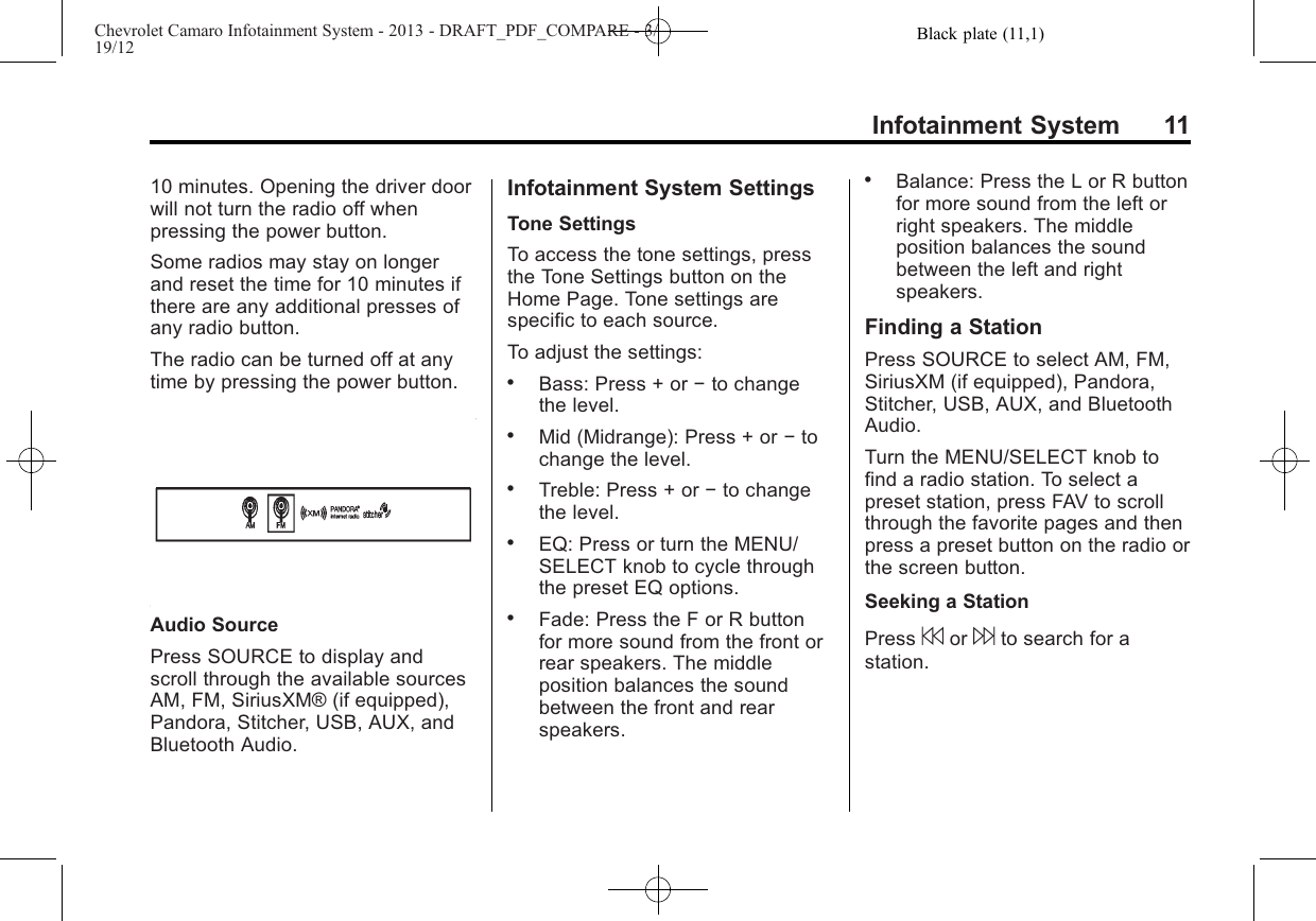 Black plate (11,1)Chevrolet Camaro Infotainment System - 2013 - DRAFT_PDF_COMPARE - 3/19/12Infotainment System 1110 minutes. Opening the driver doorwill not turn the radio off whenpressing the power button.Some radios may stay on longerand reset the time for 10 minutes ifthere are any additional presses ofany radio button.The radio can be turned off at anytime by pressing the power button.Audio SourcePress SOURCE to display andscroll through the available sourcesAM, FM, SiriusXM® (if equipped),Pandora, Stitcher, USB, AUX, andBluetooth Audio.Infotainment System SettingsTone SettingsTo access the tone settings, pressthe Tone Settings button on theHome Page. Tone settings arespecific to each source.To adjust the settings:.Bass: Press + or −to changethe level..Mid (Midrange): Press + or −tochange the level..Treble: Press + or −to changethe level..EQ: Press or turn the MENU/SELECT knob to cycle throughthe preset EQ options..Fade: Press the F or R buttonfor more sound from the front orrear speakers. The middleposition balances the soundbetween the front and rearspeakers..Balance: Press the L or R buttonfor more sound from the left orright speakers. The middleposition balances the soundbetween the left and rightspeakers.Finding a StationPress SOURCE to select AM, FM,SiriusXM (if equipped), Pandora,Stitcher, USB, AUX, and BluetoothAudio.Turn the MENU/SELECT knob tofind a radio station. To select apreset station, press FAV to scrollthrough the favorite pages and thenpress a preset button on the radio orthe screen button.Seeking a StationPress 7or 6to search for astation.