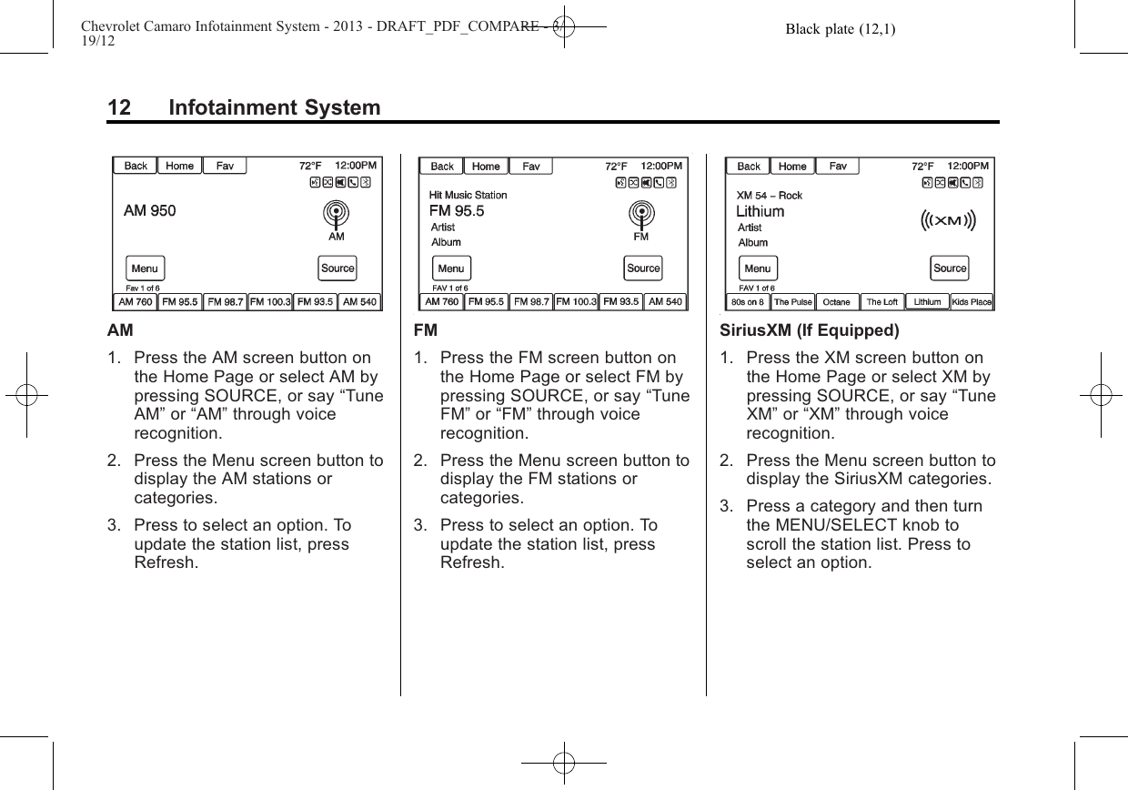 Black plate (12,1)Chevrolet Camaro Infotainment System - 2013 - DRAFT_PDF_COMPARE - 3/19/1212 Infotainment SystemAM1. Press the AM screen button onthe Home Page or select AM bypressing SOURCE, or say “TuneAM”or “AM”through voicerecognition.2. Press the Menu screen button todisplay the AM stations orcategories.3. Press to select an option. Toupdate the station list, pressRefresh.FM1. Press the FM screen button onthe Home Page or select FM bypressing SOURCE, or say “TuneFM”or “FM”through voicerecognition.2. Press the Menu screen button todisplay the FM stations orcategories.3. Press to select an option. Toupdate the station list, pressRefresh.SiriusXM (If Equipped)1. Press the XM screen button onthe Home Page or select XM bypressing SOURCE, or say “TuneXM”or “XM”through voicerecognition.2. Press the Menu screen button todisplay the SiriusXM categories.3. Press a category and then turnthe MENU/SELECT knob toscroll the station list. Press toselect an option.