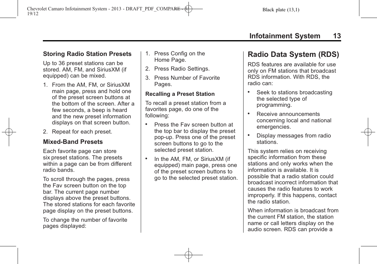 Black plate (13,1)Chevrolet Camaro Infotainment System - 2013 - DRAFT_PDF_COMPARE - 3/19/12Infotainment System 13Storing Radio Station PresetsUp to 36 preset stations can bestored. AM, FM, and SiriusXM (ifequipped) can be mixed.1. From the AM, FM, or SiriusXMmain page, press and hold oneof the preset screen buttons atthe bottom of the screen. After afew seconds, a beep is heardand the new preset informationdisplays on that screen button.2. Repeat for each preset.Mixed-Band PresetsEach favorite page can storesix preset stations. The presetswithin a page can be from differentradio bands.To scroll through the pages, pressthe Fav screen button on the topbar. The current page numberdisplays above the preset buttons.The stored stations for each favoritepage display on the preset buttons.To change the number of favoritepages displayed:1. Press Config on theHome Page.2. Press Radio Settings.3. Press Number of FavoritePages.Recalling a Preset StationTo recall a preset station from afavorites page, do one of thefollowing:.Press the Fav screen button atthe top bar to display the presetpop-up. Press one of the presetscreen buttons to go to theselected preset station..In the AM, FM, or SiriusXM (ifequipped) main page, press oneof the preset screen buttons togo to the selected preset station.Radio Data System (RDS)RDS features are available for useonly on FM stations that broadcastRDS information. With RDS, theradio can:.Seek to stations broadcastingthe selected type ofprogramming..Receive announcementsconcerning local and nationalemergencies..Display messages from radiostations.This system relies on receivingspecific information from thesestations and only works when theinformation is available. It ispossible that a radio station couldbroadcast incorrect information thatcauses the radio features to workimproperly. If this happens, contactthe radio station.When information is broadcast fromthe current FM station, the stationname or call letters display on theaudio screen. RDS can provide a