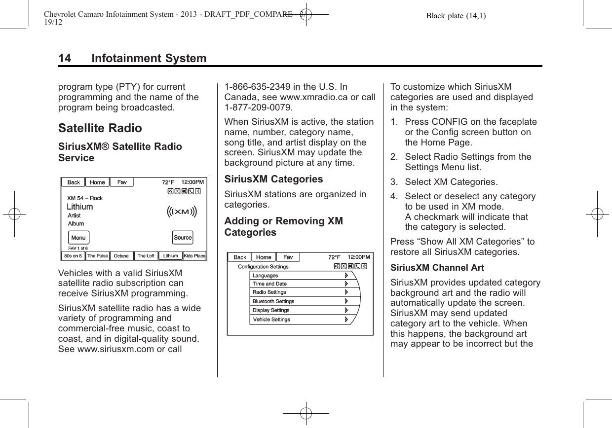 Black plate (14,1)Chevrolet Camaro Infotainment System - 2013 - DRAFT_PDF_COMPARE - 3/19/1214 Infotainment Systemprogram type (PTY) for currentprogramming and the name of theprogram being broadcasted.Satellite RadioSiriusXM® Satellite RadioServiceVehicles with a valid SiriusXMsatellite radio subscription canreceive SiriusXM programming.SiriusXM satellite radio has a widevariety of programming andcommercial-free music, coast tocoast, and in digital-quality sound.See www.siriusxm.com or call1-866-635-2349 in the U.S. InCanada, see www.xmradio.ca or call1-877-209-0079.When SiriusXM is active, the stationname, number, category name,song title, and artist display on thescreen. SiriusXM may update thebackground picture at any time.SiriusXM CategoriesSiriusXM stations are organized incategories.Adding or Removing XMCategoriesTo customize which SiriusXMcategories are used and displayedin the system:1. Press CONFIG on the faceplateor the Config screen button onthe Home Page.2. Select Radio Settings from theSettings Menu list.3. Select XM Categories.4. Select or deselect any categoryto be used in XM mode.A checkmark will indicate thatthe category is selected.Press “Show All XM Categories”torestore all SiriusXM categories.SiriusXM Channel ArtSiriusXM provides updated categorybackground art and the radio willautomatically update the screen.SiriusXM may send updatedcategory art to the vehicle. Whenthis happens, the background artmay appear to be incorrect but the