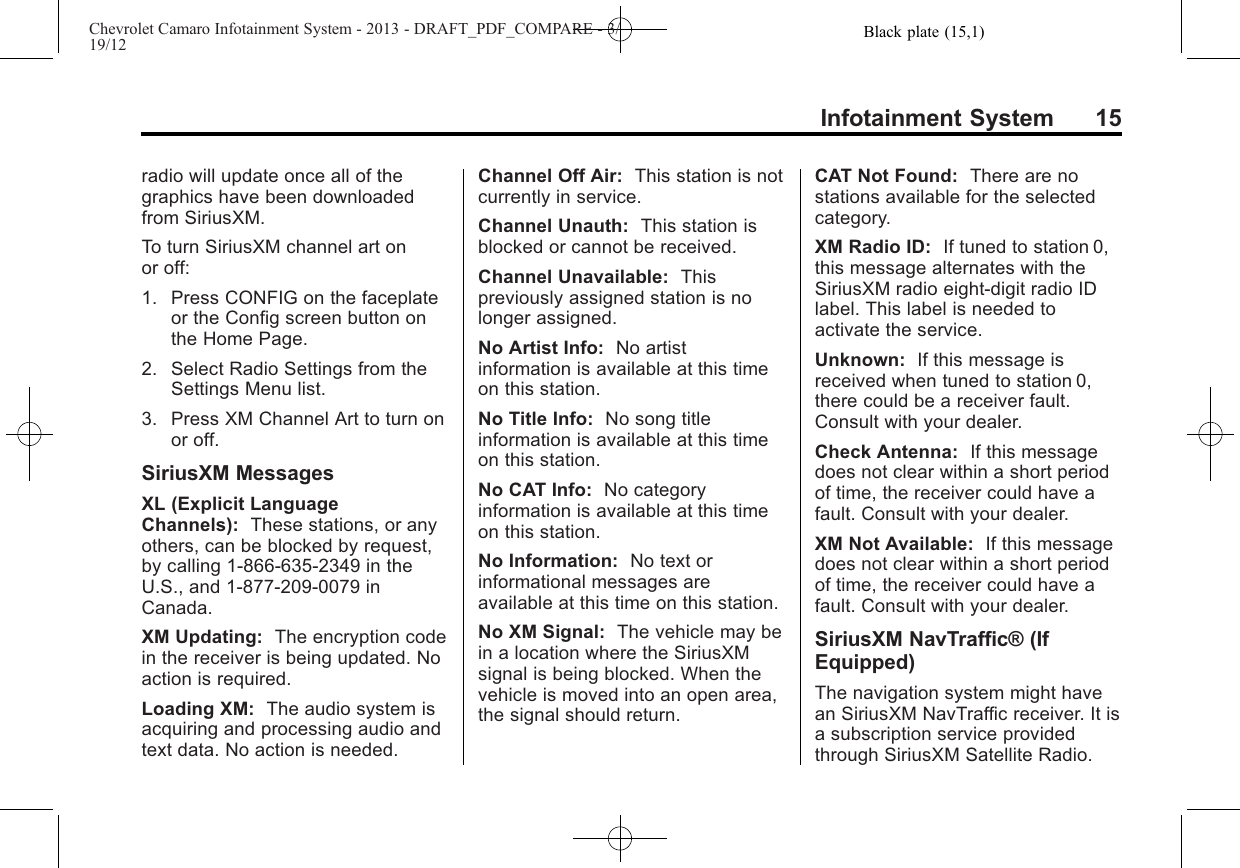 Black plate (15,1)Chevrolet Camaro Infotainment System - 2013 - DRAFT_PDF_COMPARE - 3/19/12Infotainment System 15radio will update once all of thegraphics have been downloadedfrom SiriusXM.To turn SiriusXM channel art onor off:1. Press CONFIG on the faceplateor the Config screen button onthe Home Page.2. Select Radio Settings from theSettings Menu list.3. Press XM Channel Art to turn onor off.SiriusXM MessagesXL (Explicit LanguageChannels): These stations, or anyothers, can be blocked by request,by calling 1-866-635-2349 in theU.S., and 1-877-209-0079 inCanada.XM Updating: The encryption codein the receiver is being updated. Noaction is required.Loading XM: The audio system isacquiring and processing audio andtext data. No action is needed.Channel Off Air: This station is notcurrently in service.Channel Unauth: This station isblocked or cannot be received.Channel Unavailable: Thispreviously assigned station is nolonger assigned.No Artist Info: No artistinformation is available at this timeon this station.No Title Info: No song titleinformation is available at this timeon this station.No CAT Info: No categoryinformation is available at this timeon this station.No Information: No text orinformational messages areavailable at this time on this station.No XM Signal: The vehicle may bein a location where the SiriusXMsignal is being blocked. When thevehicle is moved into an open area,the signal should return.CAT Not Found: There are nostations available for the selectedcategory.XM Radio ID: If tuned to station 0,this message alternates with theSiriusXM radio eight-digit radio IDlabel. This label is needed toactivate the service.Unknown: If this message isreceived when tuned to station 0,there could be a receiver fault.Consult with your dealer.Check Antenna: If this messagedoes not clear within a short periodof time, the receiver could have afault. Consult with your dealer.XM Not Available: If this messagedoes not clear within a short periodof time, the receiver could have afault. Consult with your dealer.SiriusXM NavTraffic® (IfEquipped)The navigation system might havean SiriusXM NavTraffic receiver. It isa subscription service providedthrough SiriusXM Satellite Radio.