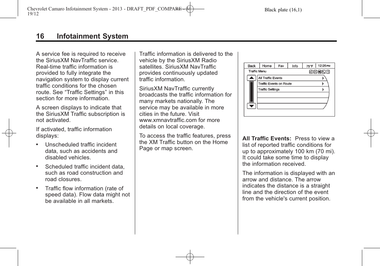 Black plate (16,1)Chevrolet Camaro Infotainment System - 2013 - DRAFT_PDF_COMPARE - 3/19/1216 Infotainment SystemA service fee is required to receivethe SiriusXM NavTraffic service.Real-time traffic information isprovided to fully integrate thenavigation system to display currenttraffic conditions for the chosenroute. See “Traffic Settings”in thissection for more information.A screen displays to indicate thatthe SiriusXM Traffic subscription isnot activated.If activated, traffic informationdisplays:.Unscheduled traffic incidentdata, such as accidents anddisabled vehicles..Scheduled traffic incident data,such as road construction androad closures..Traffic flow information (rate ofspeed data). Flow data might notbe available in all markets.Traffic information is delivered to thevehicle by the SiriusXM Radiosatellites. SiriusXM NavTrafficprovides continuously updatedtraffic information.SiriusXM NavTraffic currentlybroadcasts the traffic information formany markets nationally. Theservice may be available in morecities in the future. Visitwww.xmnavtraffic.com for moredetails on local coverage.To access the traffic features, pressthe XM Traffic button on the HomePage or map screen.All Traffic Events: Press to view alist of reported traffic conditions forup to approximately 100 km (70 mi).It could take some time to displaythe information received.The information is displayed with anarrow and distance. The arrowindicates the distance is a straightline and the direction of the eventfrom the vehicle&apos;s current position.