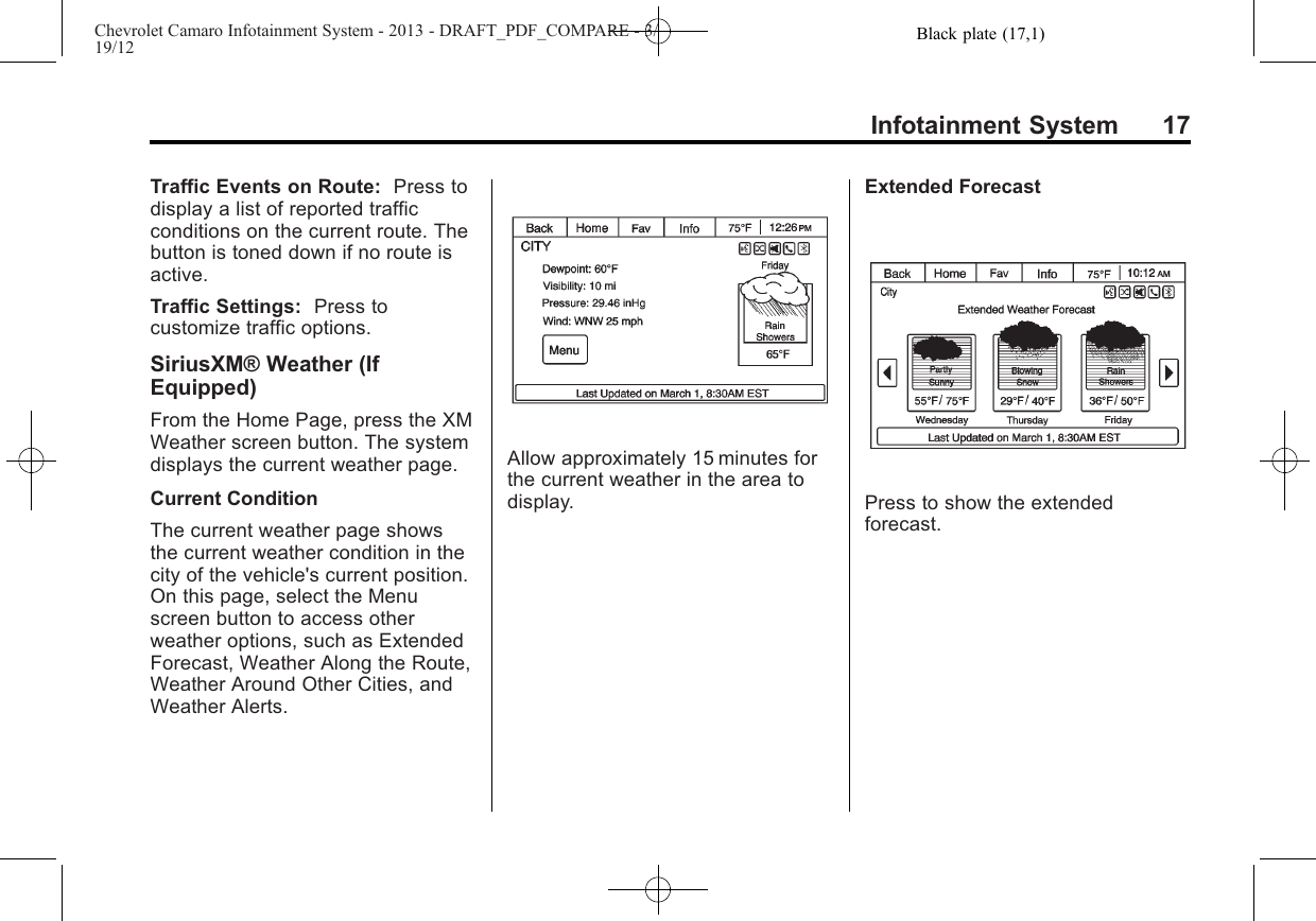 Black plate (17,1)Chevrolet Camaro Infotainment System - 2013 - DRAFT_PDF_COMPARE - 3/19/12Infotainment System 17Traffic Events on Route: Press todisplay a list of reported trafficconditions on the current route. Thebutton is toned down if no route isactive.Traffic Settings: Press tocustomize traffic options.SiriusXM® Weather (IfEquipped)From the Home Page, press the XMWeather screen button. The systemdisplays the current weather page.Current ConditionThe current weather page showsthe current weather condition in thecity of the vehicle&apos;s current position.On this page, select the Menuscreen button to access otherweather options, such as ExtendedForecast, Weather Along the Route,Weather Around Other Cities, andWeather Alerts.Allow approximately 15 minutes forthe current weather in the area todisplay.Extended ForecastPress to show the extendedforecast.