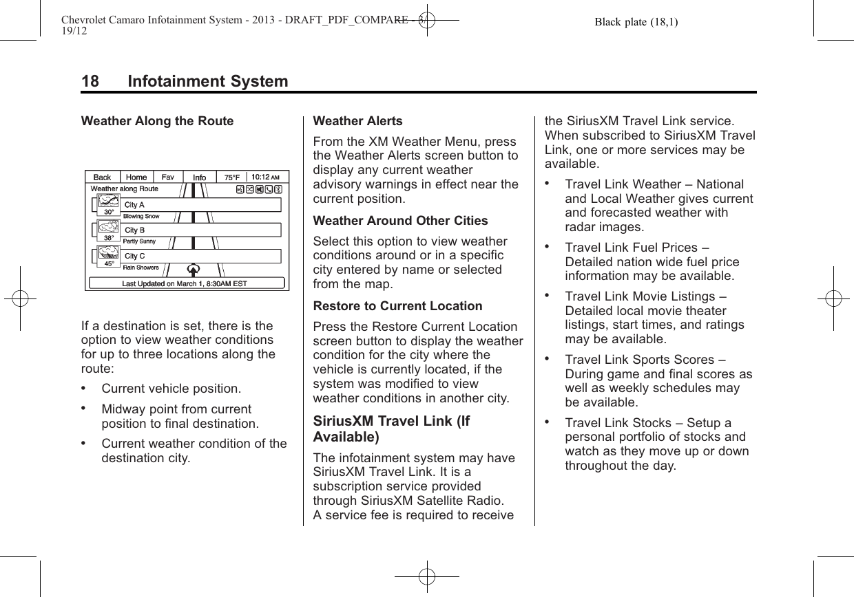 Black plate (18,1)Chevrolet Camaro Infotainment System - 2013 - DRAFT_PDF_COMPARE - 3/19/1218 Infotainment SystemWeather Along the RouteIf a destination is set, there is theoption to view weather conditionsfor up to three locations along theroute:.Current vehicle position..Midway point from currentposition to final destination..Current weather condition of thedestination city.Weather AlertsFrom the XM Weather Menu, pressthe Weather Alerts screen button todisplay any current weatheradvisory warnings in effect near thecurrent position.Weather Around Other CitiesSelect this option to view weatherconditions around or in a specificcity entered by name or selectedfrom the map.Restore to Current LocationPress the Restore Current Locationscreen button to display the weathercondition for the city where thevehicle is currently located, if thesystem was modified to viewweather conditions in another city.SiriusXM Travel Link (IfAvailable)The infotainment system may haveSiriusXM Travel Link. It is asubscription service providedthrough SiriusXM Satellite Radio.A service fee is required to receivethe SiriusXM Travel Link service.When subscribed to SiriusXM TravelLink, one or more services may beavailable..Travel Link Weather –Nationaland Local Weather gives currentand forecasted weather withradar images..Travel Link Fuel Prices –Detailed nation wide fuel priceinformation may be available..Travel Link Movie Listings –Detailed local movie theaterlistings, start times, and ratingsmay be available..Travel Link Sports Scores –During game and final scores aswell as weekly schedules maybe available..Travel Link Stocks –Setup apersonal portfolio of stocks andwatch as they move up or downthroughout the day.