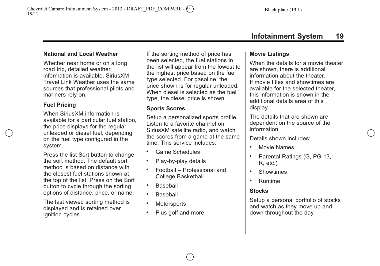 Black plate (19,1)Chevrolet Camaro Infotainment System - 2013 - DRAFT_PDF_COMPARE - 3/19/12Infotainment System 19National and Local WeatherWhether near home or on a longroad trip, detailed weatherinformation is available. SiriusXMTravel Link Weather uses the samesources that professional pilots andmariners rely on.Fuel PricingWhen SiriusXM information isavailable for a particular fuel station,the price displays for the regularunleaded or diesel fuel, dependingon the fuel type configured in thesystem.Press the list Sort button to changethe sort method. The default sortmethod is based on distance withthe closest fuel stations shown atthe top of the list. Press on the Sortbutton to cycle through the sortingoptions of distance, price, or name.The last viewed sorting method isdisplayed and is retained overignition cycles.If the sorting method of price hasbeen selected, the fuel stations inthe list will appear from the lowest tothe highest price based on the fueltype selected. For gasoline, theprice shown is for regular unleaded.When diesel is selected as the fueltype, the diesel price is shown.Sports ScoresSetup a personalized sports profile.Listen to a favorite channel onSiriusXM satellite radio, and watchthe scores from a game at the sametime. This service includes:.Game Schedules.Play-by-play details.Football –Professional andCollege Basketball.Baseball.Baseball.Motorsports.Plus golf and moreMovie ListingsWhen the details for a movie theaterare shown, there is additionalinformation about the theater.If movie titles and showtimes areavailable for the selected theater,this information is shown in theadditional details area of thisdisplay.The details that are shown aredependent on the source of theinformation.Details shown includes:.Movie Names.Parental Ratings (G, PG-13,R, etc.).Showtimes.RuntimeStocksSetup a personal portfolio of stocksand watch as they move up anddown throughout the day.