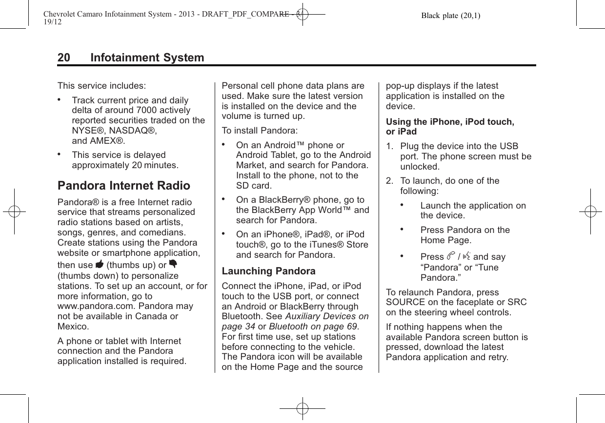 Black plate (20,1)Chevrolet Camaro Infotainment System - 2013 - DRAFT_PDF_COMPARE - 3/19/1220 Infotainment SystemThis service includes:.Track current price and dailydelta of around 7000 activelyreported securities traded on theNYSE®, NASDAQ®,and AMEX®..This service is delayedapproximately 20 minutes.Pandora Internet RadioPandora® is a free Internet radioservice that streams personalizedradio stations based on artists,songs, genres, and comedians.Create stations using the Pandorawebsite or smartphone application,then use -(thumbs up) or ,(thumbs down) to personalizestations. To set up an account, or formore information, go towww.pandora.com. Pandora maynot be available in Canada orMexico.A phone or tablet with Internetconnection and the Pandoraapplication installed is required.Personal cell phone data plans areused. Make sure the latest versionis installed on the device and thevolume is turned up.To install Pandora:.On an Android™phone orAndroid Tablet, go to the AndroidMarket, and search for Pandora.Install to the phone, not to theSD card..On a BlackBerry® phone, go tothe BlackBerry App World™andsearch for Pandora..On an iPhone®, iPad®, or iPodtouch®, go to the iTunes® Storeand search for Pandora.Launching PandoraConnect the iPhone, iPad, or iPodtouch to the USB port, or connectan Android or BlackBerry throughBluetooth. See Auxiliary Devices onpage 34 or Bluetooth on page 69.For first time use, set up stationsbefore connecting to the vehicle.The Pandora icon will be availableon the Home Page and the sourcepop-up displays if the latestapplication is installed on thedevice.Using the iPhone, iPod touch,or iPad1. Plug the device into the USBport. The phone screen must beunlocked.2. To launch, do one of thefollowing:.Launch the application onthe device..Press Pandora on theHome Page..Press b/gand say“Pandora”or “TunePandora.”To relaunch Pandora, pressSOURCE on the faceplate or SRCon the steering wheel controls.If nothing happens when theavailable Pandora screen button ispressed, download the latestPandora application and retry.
