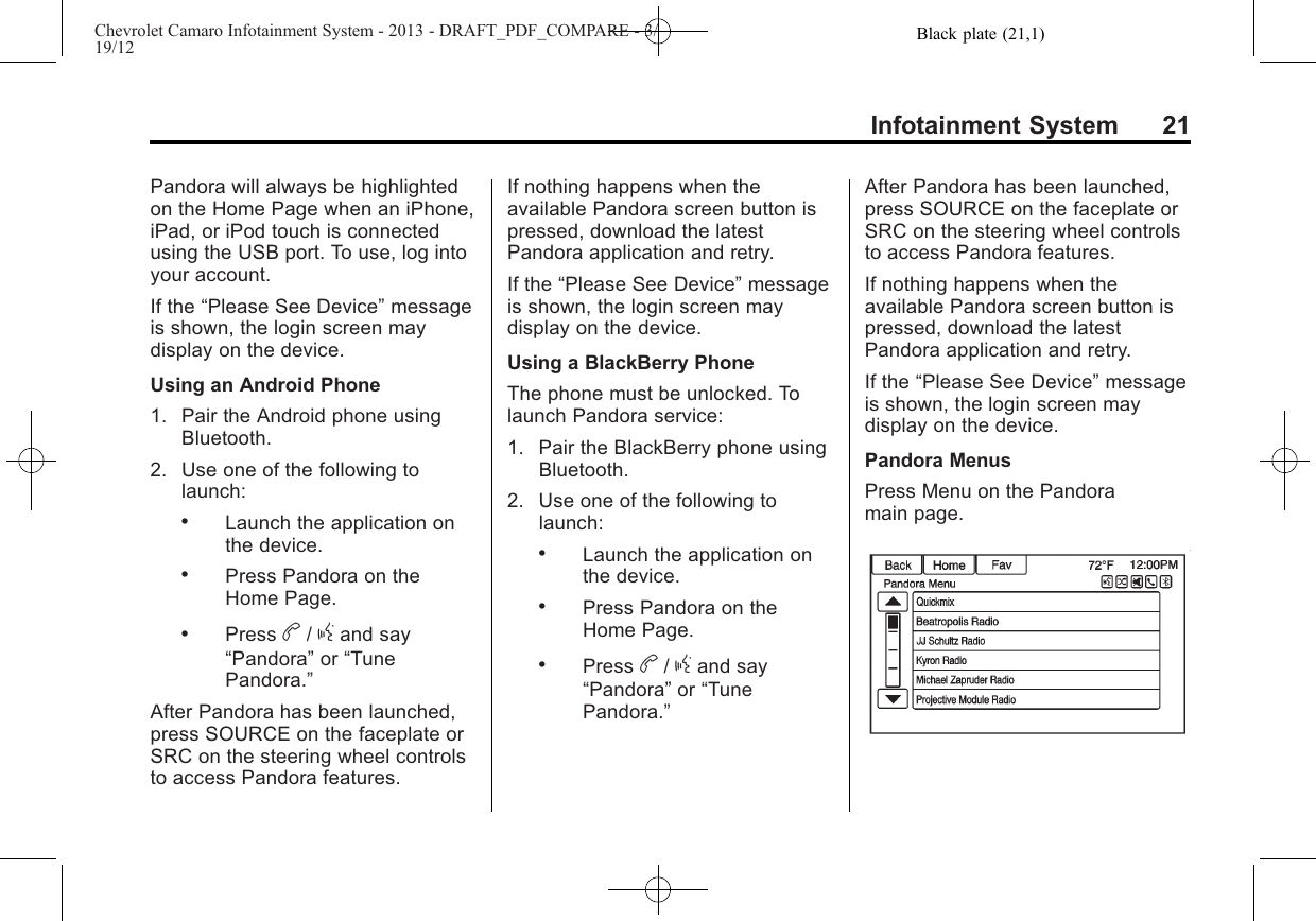 Black plate (21,1)Chevrolet Camaro Infotainment System - 2013 - DRAFT_PDF_COMPARE - 3/19/12Infotainment System 21Pandora will always be highlightedon the Home Page when an iPhone,iPad, or iPod touch is connectedusing the USB port. To use, log intoyour account.If the “Please See Device”messageis shown, the login screen maydisplay on the device.Using an Android Phone1. Pair the Android phone usingBluetooth.2. Use one of the following tolaunch:.Launch the application onthe device..Press Pandora on theHome Page..Press b/gand say“Pandora”or “TunePandora.”After Pandora has been launched,press SOURCE on the faceplate orSRC on the steering wheel controlsto access Pandora features.If nothing happens when theavailable Pandora screen button ispressed, download the latestPandora application and retry.If the “Please See Device”messageis shown, the login screen maydisplay on the device.Using a BlackBerry PhoneThe phone must be unlocked. Tolaunch Pandora service:1. Pair the BlackBerry phone usingBluetooth.2. Use one of the following tolaunch:.Launch the application onthe device..Press Pandora on theHome Page..Press b/gand say“Pandora”or “TunePandora.”After Pandora has been launched,press SOURCE on the faceplate orSRC on the steering wheel controlsto access Pandora features.If nothing happens when theavailable Pandora screen button ispressed, download the latestPandora application and retry.If the “Please See Device”messageis shown, the login screen maydisplay on the device.Pandora MenusPress Menu on the Pandoramain page.