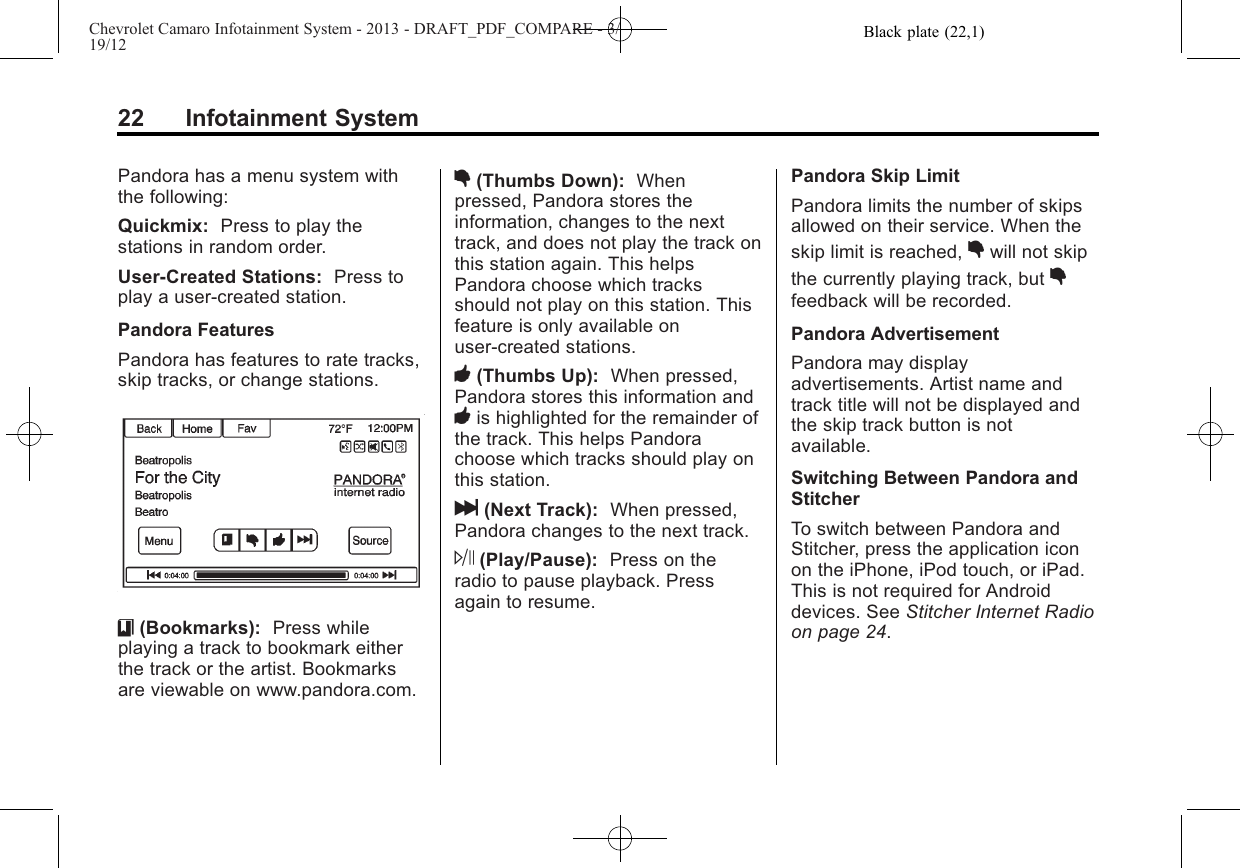 Black plate (22,1)Chevrolet Camaro Infotainment System - 2013 - DRAFT_PDF_COMPARE - 3/19/1222 Infotainment SystemPandora has a menu system withthe following:Quickmix: Press to play thestations in random order.User-Created Stations: Press toplay a user-created station.Pandora FeaturesPandora has features to rate tracks,skip tracks, or change stations.}(Bookmarks): Press whileplaying a track to bookmark eitherthe track or the artist. Bookmarksare viewable on www.pandora.com.,(Thumbs Down): Whenpressed, Pandora stores theinformation, changes to the nexttrack, and does not play the track onthis station again. This helpsPandora choose which tracksshould not play on this station. Thisfeature is only available onuser-created stations.-(Thumbs Up): When pressed,Pandora stores this information and-is highlighted for the remainder ofthe track. This helps Pandorachoose which tracks should play onthis station.l(Next Track): When pressed,Pandora changes to the next track.J(Play/Pause): Press on theradio to pause playback. Pressagain to resume.Pandora Skip LimitPandora limits the number of skipsallowed on their service. When theskip limit is reached, ,will not skipthe currently playing track, but ,feedback will be recorded.Pandora AdvertisementPandora may displayadvertisements. Artist name andtrack title will not be displayed andthe skip track button is notavailable.Switching Between Pandora andStitcherTo switch between Pandora andStitcher, press the application iconon the iPhone, iPod touch, or iPad.This is not required for Androiddevices. See Stitcher Internet Radioon page 24.