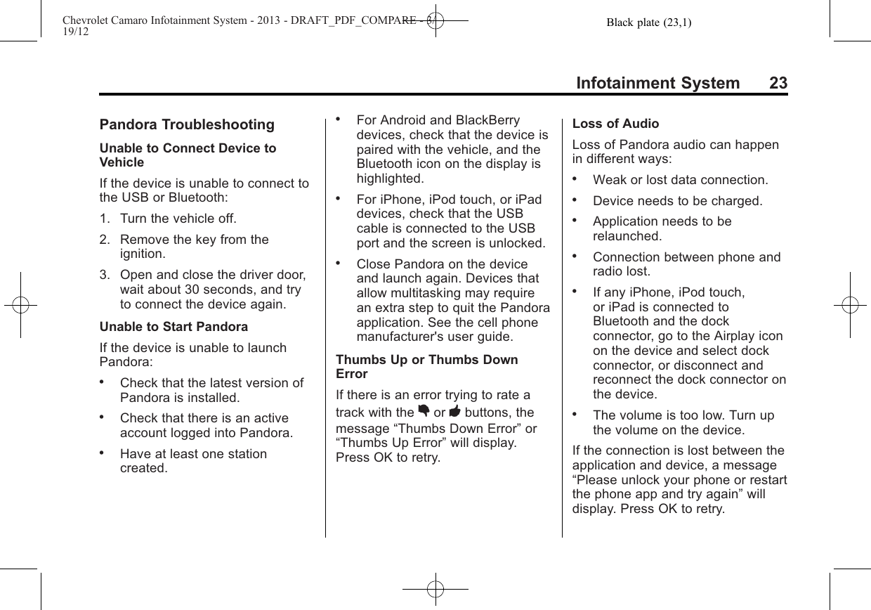 Black plate (23,1)Chevrolet Camaro Infotainment System - 2013 - DRAFT_PDF_COMPARE - 3/19/12Infotainment System 23Pandora TroubleshootingUnable to Connect Device toVehicleIf the device is unable to connect tothe USB or Bluetooth:1. Turn the vehicle off.2. Remove the key from theignition.3. Open and close the driver door,wait about 30 seconds, and tryto connect the device again.Unable to Start PandoraIf the device is unable to launchPandora:.Check that the latest version ofPandora is installed..Check that there is an activeaccount logged into Pandora..Have at least one stationcreated..For Android and BlackBerrydevices, check that the device ispaired with the vehicle, and theBluetooth icon on the display ishighlighted..For iPhone, iPod touch, or iPaddevices, check that the USBcable is connected to the USBport and the screen is unlocked..Close Pandora on the deviceand launch again. Devices thatallow multitasking may requirean extra step to quit the Pandoraapplication. See the cell phonemanufacturer&apos;s user guide.Thumbs Up or Thumbs DownErrorIf there is an error trying to rate atrack with the ,or -buttons, themessage “Thumbs Down Error”or“Thumbs Up Error”will display.Press OK to retry.Loss of AudioLoss of Pandora audio can happenin different ways:.Weak or lost data connection..Device needs to be charged..Application needs to berelaunched..Connection between phone andradio lost..If any iPhone, iPod touch,or iPad is connected toBluetooth and the dockconnector, go to the Airplay iconon the device and select dockconnector, or disconnect andreconnect the dock connector onthe device..The volume is too low. Turn upthe volume on the device.If the connection is lost between theapplication and device, a message“Please unlock your phone or restartthe phone app and try again”willdisplay. Press OK to retry.