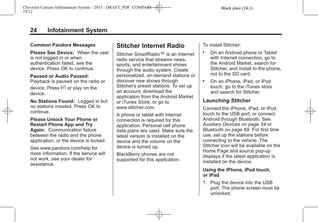 Black plate (24,1)Chevrolet Camaro Infotainment System - 2013 - DRAFT_PDF_COMPARE - 3/19/1224 Infotainment SystemCommon Pandora MessagesPlease See Device: When the useris not logged in or whenauthentication failed, see thedevice. Press OK to continue.Paused or Audio Paused:Playback is paused on the radio ordevice. Press Jor play on thedevice.No Stations Found: Logged in butno stations created. Press OK tocontinue.Please Unlock Your Phone orRestart Phone App and TryAgain: Communication failurebetween the radio and the phoneapplication, or the device is locked.See www.pandora.com/help formore information. If the service willnot work, see your dealer forassistance.Stitcher Internet RadioStitcher SmartRadio™is an Internetradio service that streams news,sports, and entertainment showsthrough the audio system. Createpersonalized, on-demand stations ordiscover new shows throughStitcher&apos;s preset stations. To set upan account, download theapplication from the Android Marketor iTunes Store, or go towww.stitcher.com.A phone or tablet with Internetconnection is required for thisapplication. Personal cell phonedata plans are used. Make sure thelatest version is installed on thedevice and the volume on thedevice is turned up.BlackBerry phones are notsupported for this application.To install Stitcher:.On an Android phone or Tabletwith Internet connection, go tothe Android Market, search forStitcher, and install to the phone,not to the SD card..On an iPhone, iPad, or iPodtouch, go to the iTunes storeand search for Stitcher.Launching StitcherConnect the iPhone, iPad, or iPodtouch to the USB port, or connectAndroid through Bluetooth. SeeAuxiliary Devices on page 34 orBluetooth on page 69. For first timeuse, set up the stations beforeconnecting to the vehicle. TheStitcher icon will be available on theHome Page and source pop-updisplays if the latest application isinstalled on the device.Using the iPhone, iPod touch,or iPad1. Plug the device into the USBport. The phone screen must beunlocked.