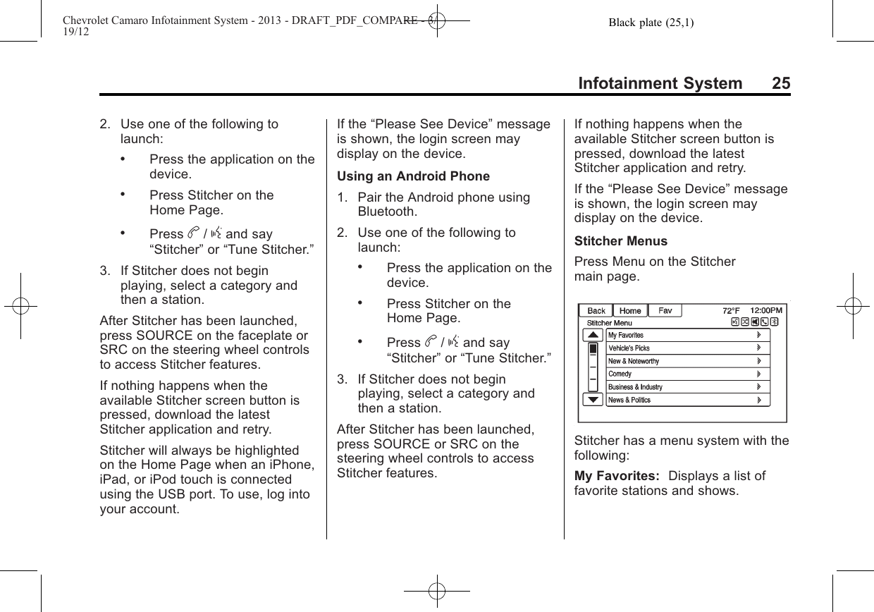 Black plate (25,1)Chevrolet Camaro Infotainment System - 2013 - DRAFT_PDF_COMPARE - 3/19/12Infotainment System 252. Use one of the following tolaunch:.Press the application on thedevice..Press Stitcher on theHome Page..Press b/gand say“Stitcher”or “Tune Stitcher.”3. If Stitcher does not beginplaying, select a category andthen a station.After Stitcher has been launched,press SOURCE on the faceplate orSRC on the steering wheel controlsto access Stitcher features.If nothing happens when theavailable Stitcher screen button ispressed, download the latestStitcher application and retry.Stitcher will always be highlightedon the Home Page when an iPhone,iPad, or iPod touch is connectedusing the USB port. To use, log intoyour account.If the “Please See Device”messageis shown, the login screen maydisplay on the device.Using an Android Phone1. Pair the Android phone usingBluetooth.2. Use one of the following tolaunch:.Press the application on thedevice..Press Stitcher on theHome Page..Press b/gand say“Stitcher”or “Tune Stitcher.”3. If Stitcher does not beginplaying, select a category andthen a station.After Stitcher has been launched,press SOURCE or SRC on thesteering wheel controls to accessStitcher features.If nothing happens when theavailable Stitcher screen button ispressed, download the latestStitcher application and retry.If the “Please See Device”messageis shown, the login screen maydisplay on the device.Stitcher MenusPress Menu on the Stitchermain page.Stitcher has a menu system with thefollowing:My Favorites: Displays a list offavorite stations and shows.