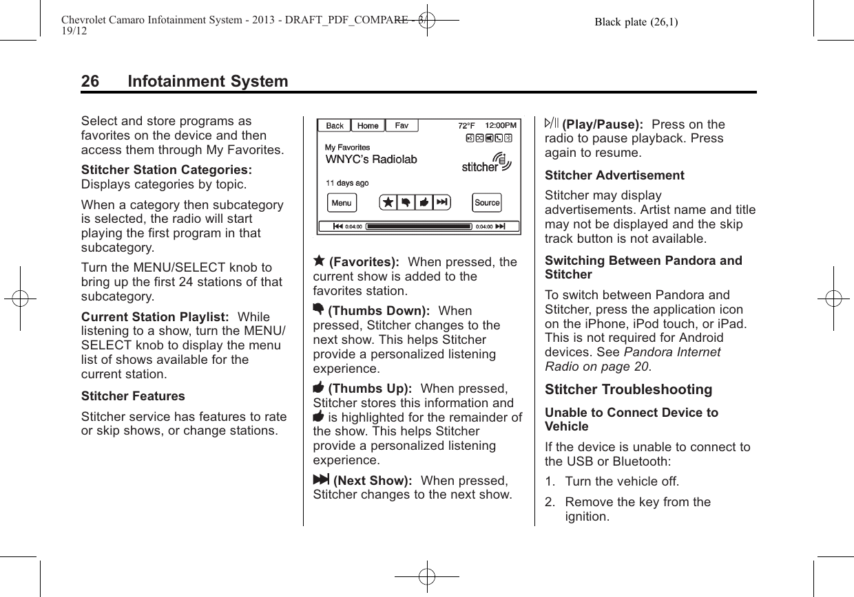 Black plate (26,1)Chevrolet Camaro Infotainment System - 2013 - DRAFT_PDF_COMPARE - 3/19/1226 Infotainment SystemSelect and store programs asfavorites on the device and thenaccess them through My Favorites.Stitcher Station Categories:Displays categories by topic.When a category then subcategoryis selected, the radio will startplaying the first program in thatsubcategory.Turn the MENU/SELECT knob tobring up the first 24 stations of thatsubcategory.Current Station Playlist: Whilelistening to a show, turn the MENU/SELECT knob to display the menulist of shows available for thecurrent station.Stitcher FeaturesStitcher service has features to rateor skip shows, or change stations.q(Favorites): When pressed, thecurrent show is added to thefavorites station.,(Thumbs Down): Whenpressed, Stitcher changes to thenext show. This helps Stitcherprovide a personalized listeningexperience.-(Thumbs Up): When pressed,Stitcher stores this information and-is highlighted for the remainder ofthe show. This helps Stitcherprovide a personalized listeningexperience.l(Next Show): When pressed,Stitcher changes to the next show.J(Play/Pause): Press on theradio to pause playback. Pressagain to resume.Stitcher AdvertisementStitcher may displayadvertisements. Artist name and titlemay not be displayed and the skiptrack button is not available.Switching Between Pandora andStitcherTo switch between Pandora andStitcher, press the application iconon the iPhone, iPod touch, or iPad.This is not required for Androiddevices. See Pandora InternetRadio on page 20.Stitcher TroubleshootingUnable to Connect Device toVehicleIf the device is unable to connect tothe USB or Bluetooth:1. Turn the vehicle off.2. Remove the key from theignition.