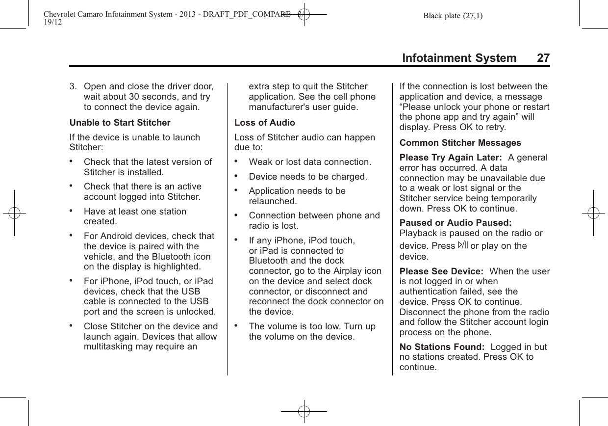 Black plate (27,1)Chevrolet Camaro Infotainment System - 2013 - DRAFT_PDF_COMPARE - 3/19/12Infotainment System 273. Open and close the driver door,wait about 30 seconds, and tryto connect the device again.Unable to Start StitcherIf the device is unable to launchStitcher:.Check that the latest version ofStitcher is installed..Check that there is an activeaccount logged into Stitcher..Have at least one stationcreated..For Android devices, check thatthe device is paired with thevehicle, and the Bluetooth iconon the display is highlighted..For iPhone, iPod touch, or iPaddevices, check that the USBcable is connected to the USBport and the screen is unlocked..Close Stitcher on the device andlaunch again. Devices that allowmultitasking may require anextra step to quit the Stitcherapplication. See the cell phonemanufacturer&apos;s user guide.Loss of AudioLoss of Stitcher audio can happendue to:.Weak or lost data connection..Device needs to be charged..Application needs to berelaunched..Connection between phone andradio is lost..If any iPhone, iPod touch,or iPad is connected toBluetooth and the dockconnector, go to the Airplay iconon the device and select dockconnector, or disconnect andreconnect the dock connector onthe device..The volume is too low. Turn upthe volume on the device.If the connection is lost between theapplication and device, a message“Please unlock your phone or restartthe phone app and try again”willdisplay. Press OK to retry.Common Stitcher MessagesPlease Try Again Later: A generalerror has occurred. A dataconnection may be unavailable dueto a weak or lost signal or theStitcher service being temporarilydown. Press OK to continue.Paused or Audio Paused:Playback is paused on the radio ordevice. Press Jor play on thedevice.Please See Device: When the useris not logged in or whenauthentication failed, see thedevice. Press OK to continue.Disconnect the phone from the radioand follow the Stitcher account loginprocess on the phone.No Stations Found: Logged in butno stations created. Press OK tocontinue.