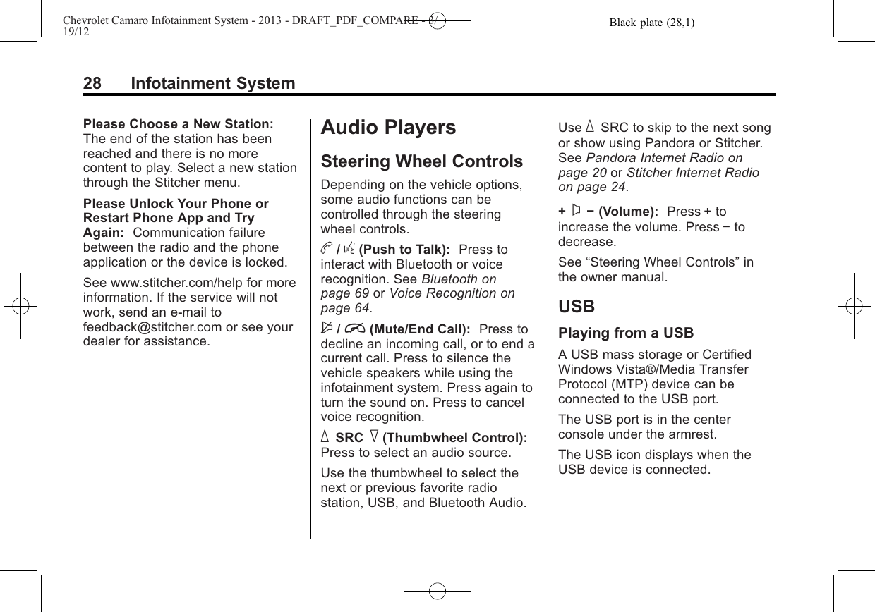 Black plate (28,1)Chevrolet Camaro Infotainment System - 2013 - DRAFT_PDF_COMPARE - 3/19/1228 Infotainment SystemPlease Choose a New Station:The end of the station has beenreached and there is no morecontent to play. Select a new stationthrough the Stitcher menu.Please Unlock Your Phone orRestart Phone App and TryAgain: Communication failurebetween the radio and the phoneapplication or the device is locked.See www.stitcher.com/help for moreinformation. If the service will notwork, send an e-mail tofeedback@stitcher.com or see yourdealer for assistance.Audio PlayersSteering Wheel ControlsDepending on the vehicle options,some audio functions can becontrolled through the steeringwheel controls.b/g(Push to Talk): Press tointeract with Bluetooth or voicerecognition. See Bluetooth onpage 69 or Voice Recognition onpage 64.$/i(Mute/End Call): Press todecline an incoming call, or to end acurrent call. Press to silence thevehicle speakers while using theinfotainment system. Press again toturn the sound on. Press to cancelvoice recognition._SRC ^(Thumbwheel Control):Press to select an audio source.Use the thumbwheel to select thenext or previous favorite radiostation, USB, and Bluetooth Audio.Use _SRC to skip to the next songor show using Pandora or Stitcher.See Pandora Internet Radio onpage 20 or Stitcher Internet Radioon page 24.+x−(Volume): Press + toincrease the volume. Press −todecrease.See “Steering Wheel Controls”inthe owner manual.USBPlaying from a USBA USB mass storage or CertifiedWindows Vista®/Media TransferProtocol (MTP) device can beconnected to the USB port.The USB port is in the centerconsole under the armrest.The USB icon displays when theUSB device is connected.