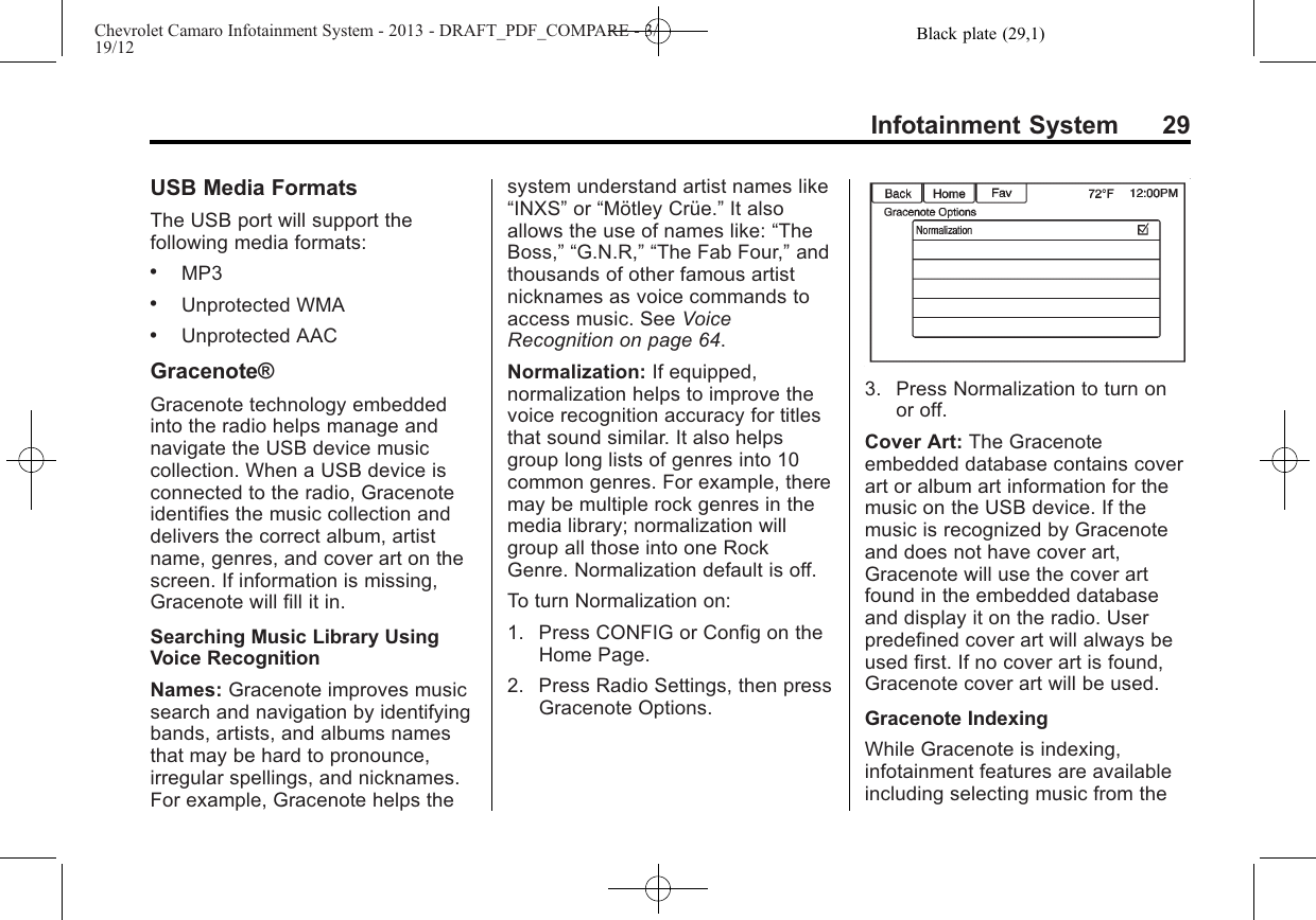 Black plate (29,1)Chevrolet Camaro Infotainment System - 2013 - DRAFT_PDF_COMPARE - 3/19/12Infotainment System 29USB Media FormatsThe USB port will support thefollowing media formats:.MP3.Unprotected WMA.Unprotected AACGracenote®Gracenote technology embeddedinto the radio helps manage andnavigate the USB device musiccollection. When a USB device isconnected to the radio, Gracenoteidentifies the music collection anddelivers the correct album, artistname, genres, and cover art on thescreen. If information is missing,Gracenote will fill it in.Searching Music Library UsingVoice RecognitionNames: Gracenote improves musicsearch and navigation by identifyingbands, artists, and albums namesthat may be hard to pronounce,irregular spellings, and nicknames.For example, Gracenote helps thesystem understand artist names like“INXS”or “Mötley Crüe.”It alsoallows the use of names like: “TheBoss,” “G.N.R,” “The Fab Four,”andthousands of other famous artistnicknames as voice commands toaccess music. See VoiceRecognition on page 64.Normalization: If equipped,normalization helps to improve thevoice recognition accuracy for titlesthat sound similar. It also helpsgroup long lists of genres into 10common genres. For example, theremay be multiple rock genres in themedia library; normalization willgroup all those into one RockGenre. Normalization default is off.To turn Normalization on:1. Press CONFIG or Config on theHome Page.2. Press Radio Settings, then pressGracenote Options.3. Press Normalization to turn onor off.Cover Art: The Gracenoteembedded database contains coverart or album art information for themusic on the USB device. If themusic is recognized by Gracenoteand does not have cover art,Gracenote will use the cover artfound in the embedded databaseand display it on the radio. Userpredefined cover art will always beused first. If no cover art is found,Gracenote cover art will be used.Gracenote IndexingWhile Gracenote is indexing,infotainment features are availableincluding selecting music from the
