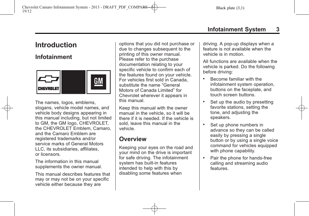 Black plate (3,1)Chevrolet Camaro Infotainment System - 2013 - DRAFT_PDF_COMPARE - 3/19/12Infotainment System 3IntroductionInfotainmentThe names, logos, emblems,slogans, vehicle model names, andvehicle body designs appearing inthis manual including, but not limitedto GM, the GM logo, CHEVROLET,the CHEVROLET Emblem, Camaro,and the Camaro Emblem areregistered trademarks and/orservice marks of General MotorsLLC, its subsidiaries, affiliates,or licensors.The information in this manualsupplements the owner manual.This manual describes features thatmay or may not be on your specificvehicle either because they areoptions that you did not purchase ordue to changes subsequent to theprinting of this owner manual.Please refer to the purchasedocumentation relating to yourspecific vehicle to confirm each ofthe features found on your vehicle.For vehicles first sold in Canada,substitute the name “GeneralMotors of Canada Limited”forChevrolet wherever it appears inthis manual.Keep this manual with the ownermanual in the vehicle, so it will bethere if it is needed. If the vehicle issold, leave this manual in thevehicle.OverviewKeeping your eyes on the road andyour mind on the drive is importantfor safe driving. The infotainmentsystem has built-in featuresintended to help with this bydisabling some features whendriving. A pop-up displays when afeature is not available when thevehicle is in motion.All functions are available when thevehicle is parked. Do the followingbefore driving:.Become familiar with theinfotainment system operation,buttons on the faceplate, andtouch screen buttons..Set up the audio by presettingfavorite stations, setting thetone, and adjusting thespeakers..Set up phone numbers inadvance so they can be calledeasily by pressing a singlebutton or by using a single voicecommand for vehicles equippedwith phone capability..Pair the phone for hands-freecalling and streaming audiofeatures.