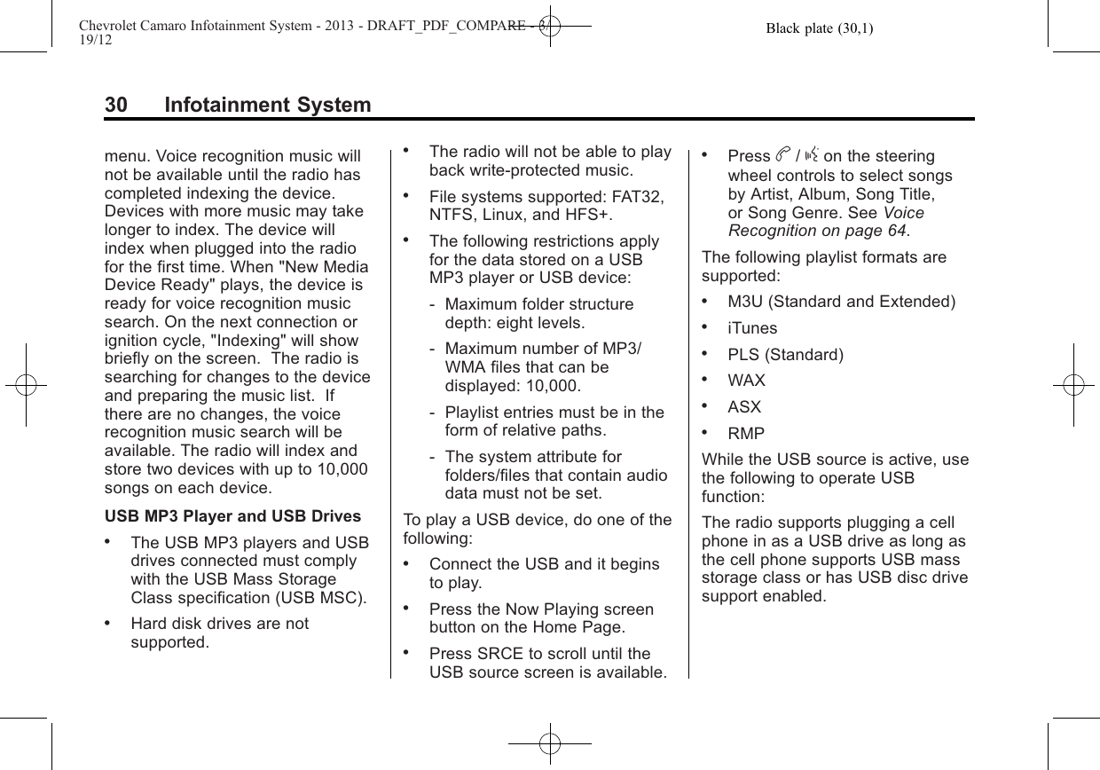 Black plate (30,1)Chevrolet Camaro Infotainment System - 2013 - DRAFT_PDF_COMPARE - 3/19/1230 Infotainment Systemmenu. Voice recognition music willnot be available until the radio hascompleted indexing the device.Devices with more music may takelonger to index. The device willindex when plugged into the radiofor the first time. When &quot;New MediaDevice Ready&quot; plays, the device isready for voice recognition musicsearch. On the next connection orignition cycle, &quot;Indexing&quot; will showbriefly on the screen. The radio issearching for changes to the deviceand preparing the music list. Ifthere are no changes, the voicerecognition music search will beavailable. The radio will index andstore two devices with up to 10,000songs on each device.USB MP3 Player and USB Drives.The USB MP3 players and USBdrives connected must complywith the USB Mass StorageClass specification (USB MSC)..Hard disk drives are notsupported..The radio will not be able to playback write-protected music..File systems supported: FAT32,NTFS, Linux, and HFS+..The following restrictions applyfor the data stored on a USBMP3 player or USB device:‐Maximum folder structuredepth: eight levels.‐Maximum number of MP3/WMA files that can bedisplayed: 10,000.‐Playlist entries must be in theform of relative paths.‐The system attribute forfolders/files that contain audiodata must not be set.To play a USB device, do one of thefollowing:.Connect the USB and it beginsto play..Press the Now Playing screenbutton on the Home Page..Press SRCE to scroll until theUSB source screen is available..Press b/gon the steeringwheel controls to select songsby Artist, Album, Song Title,or Song Genre. See VoiceRecognition on page 64.The following playlist formats aresupported:.M3U (Standard and Extended).iTunes.PLS (Standard).WAX.ASX.RMPWhile the USB source is active, usethe following to operate USBfunction:The radio supports plugging a cellphone in as a USB drive as long asthe cell phone supports USB massstorage class or has USB disc drivesupport enabled.