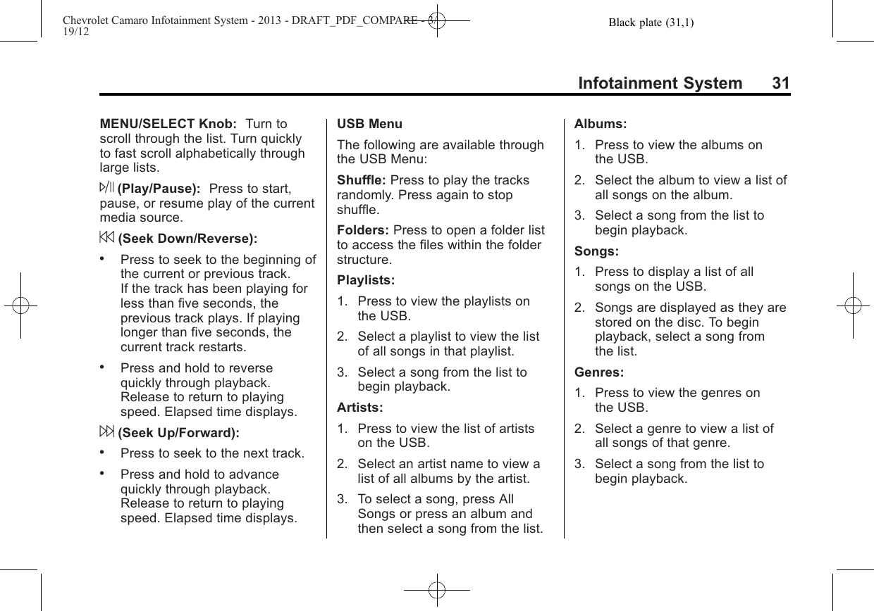 Black plate (31,1)Chevrolet Camaro Infotainment System - 2013 - DRAFT_PDF_COMPARE - 3/19/12Infotainment System 31MENU/SELECT Knob: Turn toscroll through the list. Turn quicklyto fast scroll alphabetically throughlarge lists.J(Play/Pause): Press to start,pause, or resume play of the currentmedia source.7(Seek Down/Reverse):.Press to seek to the beginning ofthe current or previous track.If the track has been playing forless than five seconds, theprevious track plays. If playinglonger than five seconds, thecurrent track restarts..Press and hold to reversequickly through playback.Release to return to playingspeed. Elapsed time displays.6(Seek Up/Forward):.Press to seek to the next track..Press and hold to advancequickly through playback.Release to return to playingspeed. Elapsed time displays.USB MenuThe following are available throughthe USB Menu:Shuffle: Press to play the tracksrandomly. Press again to stopshuffle.Folders: Press to open a folder listto access the files within the folderstructure.Playlists:1. Press to view the playlists onthe USB.2. Select a playlist to view the listof all songs in that playlist.3. Select a song from the list tobegin playback.Artists:1. Press to view the list of artistson the USB.2. Select an artist name to view alist of all albums by the artist.3. To select a song, press AllSongs or press an album andthen select a song from the list.Albums:1. Press to view the albums onthe USB.2. Select the album to view a list ofall songs on the album.3. Select a song from the list tobegin playback.Songs:1. Press to display a list of allsongs on the USB.2. Songs are displayed as they arestored on the disc. To beginplayback, select a song fromthe list.Genres:1. Press to view the genres onthe USB.2. Select a genre to view a list ofall songs of that genre.3. Select a song from the list tobegin playback.