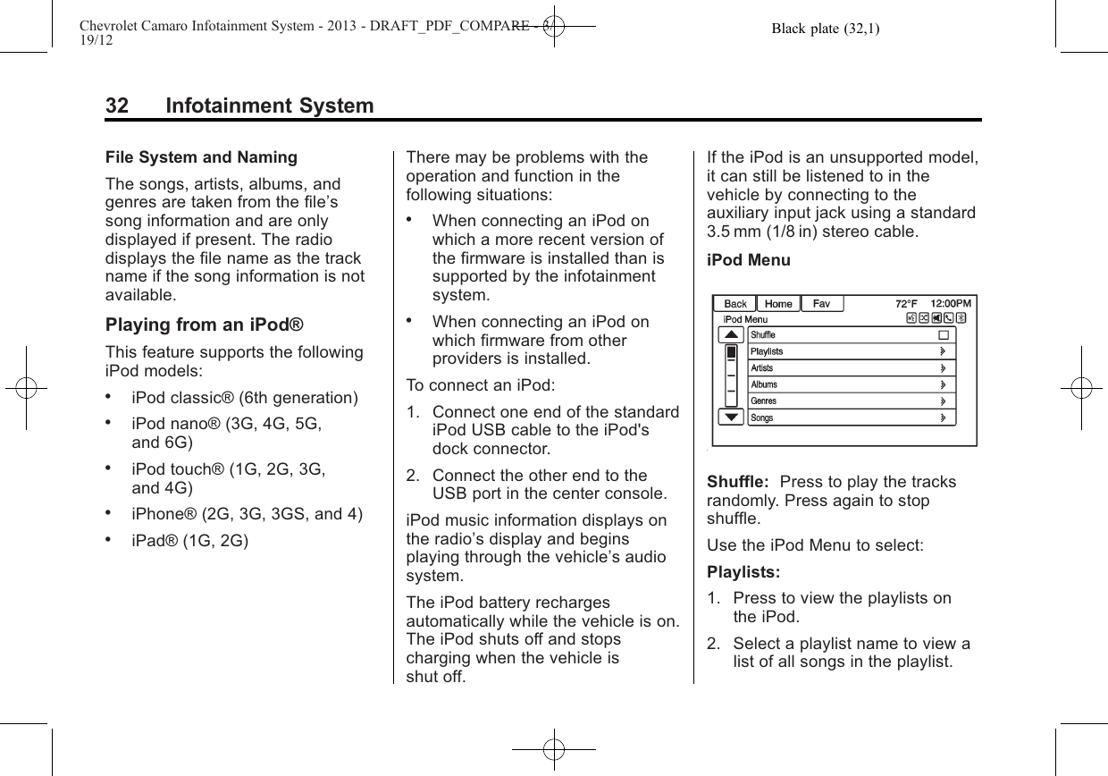 Black plate (32,1)Chevrolet Camaro Infotainment System - 2013 - DRAFT_PDF_COMPARE - 3/19/1232 Infotainment SystemFile System and NamingThe songs, artists, albums, andgenres are taken from the file’ssong information and are onlydisplayed if present. The radiodisplays the file name as the trackname if the song information is notavailable.Playing from an iPod®This feature supports the followingiPod models:.iPod classic® (6th generation).iPod nano® (3G, 4G, 5G,and 6G).iPod touch® (1G, 2G, 3G,and 4G).iPhone® (2G, 3G, 3GS, and 4).iPad® (1G, 2G)There may be problems with theoperation and function in thefollowing situations:.When connecting an iPod onwhich a more recent version ofthe firmware is installed than issupported by the infotainmentsystem..When connecting an iPod onwhich firmware from otherproviders is installed.To connect an iPod:1. Connect one end of the standardiPod USB cable to the iPod&apos;sdock connector.2. Connect the other end to theUSB port in the center console.iPod music information displays onthe radio’s display and beginsplaying through the vehicle’s audiosystem.The iPod battery rechargesautomatically while the vehicle is on.The iPod shuts off and stopscharging when the vehicle isshut off.If the iPod is an unsupported model,it can still be listened to in thevehicle by connecting to theauxiliary input jack using a standard3.5 mm (1/8 in) stereo cable.iPod MenuShuffle: Press to play the tracksrandomly. Press again to stopshuffle.Use the iPod Menu to select:Playlists:1. Press to view the playlists onthe iPod.2. Select a playlist name to view alist of all songs in the playlist.