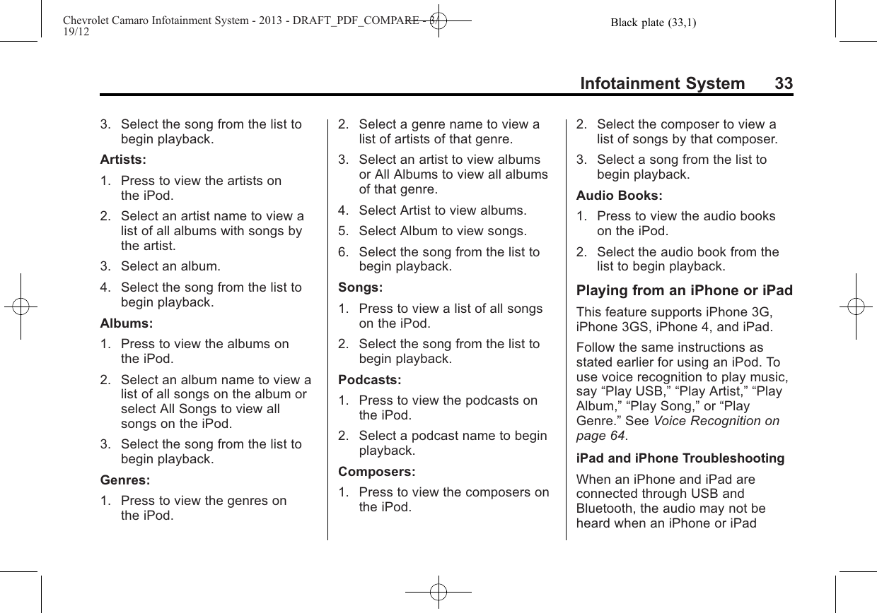 Black plate (33,1)Chevrolet Camaro Infotainment System - 2013 - DRAFT_PDF_COMPARE - 3/19/12Infotainment System 333. Select the song from the list tobegin playback.Artists:1. Press to view the artists onthe iPod.2. Select an artist name to view alist of all albums with songs bythe artist.3. Select an album.4. Select the song from the list tobegin playback.Albums:1. Press to view the albums onthe iPod.2. Select an album name to view alist of all songs on the album orselect All Songs to view allsongs on the iPod.3. Select the song from the list tobegin playback.Genres:1. Press to view the genres onthe iPod.2. Select a genre name to view alist of artists of that genre.3. Select an artist to view albumsor All Albums to view all albumsof that genre.4. Select Artist to view albums.5. Select Album to view songs.6. Select the song from the list tobegin playback.Songs:1. Press to view a list of all songson the iPod.2. Select the song from the list tobegin playback.Podcasts:1. Press to view the podcasts onthe iPod.2. Select a podcast name to beginplayback.Composers:1. Press to view the composers onthe iPod.2. Select the composer to view alist of songs by that composer.3. Select a song from the list tobegin playback.Audio Books:1. Press to view the audio bookson the iPod.2. Select the audio book from thelist to begin playback.Playing from an iPhone or iPadThis feature supports iPhone 3G,iPhone 3GS, iPhone 4, and iPad.Follow the same instructions asstated earlier for using an iPod. Touse voice recognition to play music,say “Play USB,” “Play Artist,” “PlayAlbum,” “Play Song,”or “PlayGenre.”See Voice Recognition onpage 64.iPad and iPhone TroubleshootingWhen an iPhone and iPad areconnected through USB andBluetooth, the audio may not beheard when an iPhone or iPad