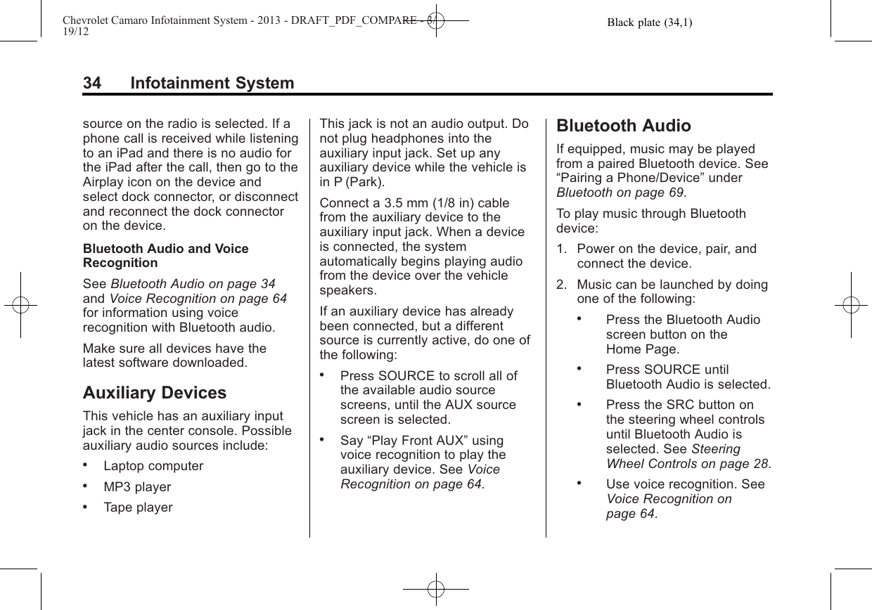 Black plate (34,1)Chevrolet Camaro Infotainment System - 2013 - DRAFT_PDF_COMPARE - 3/19/1234 Infotainment Systemsource on the radio is selected. If aphone call is received while listeningto an iPad and there is no audio forthe iPad after the call, then go to theAirplay icon on the device andselect dock connector, or disconnectand reconnect the dock connectoron the device.Bluetooth Audio and VoiceRecognitionSee Bluetooth Audio on page 34and Voice Recognition on page 64for information using voicerecognition with Bluetooth audio.Make sure all devices have thelatest software downloaded.Auxiliary DevicesThis vehicle has an auxiliary inputjack in the center console. Possibleauxiliary audio sources include:.Laptop computer.MP3 player.Tape playerThis jack is not an audio output. Donot plug headphones into theauxiliary input jack. Set up anyauxiliary device while the vehicle isin P (Park).Connect a 3.5 mm (1/8 in) cablefrom the auxiliary device to theauxiliary input jack. When a deviceis connected, the systemautomatically begins playing audiofrom the device over the vehiclespeakers.If an auxiliary device has alreadybeen connected, but a differentsource is currently active, do one ofthe following:.Press SOURCE to scroll all ofthe available audio sourcescreens, until the AUX sourcescreen is selected..Say “Play Front AUX”usingvoice recognition to play theauxiliary device. See VoiceRecognition on page 64.Bluetooth AudioIf equipped, music may be playedfrom a paired Bluetooth device. See“Pairing a Phone/Device”underBluetooth on page 69.To play music through Bluetoothdevice:1. Power on the device, pair, andconnect the device.2. Music can be launched by doingone of the following:.Press the Bluetooth Audioscreen button on theHome Page..Press SOURCE untilBluetooth Audio is selected..Press the SRC button onthe steering wheel controlsuntil Bluetooth Audio isselected. See SteeringWheel Controls on page 28..Use voice recognition. SeeVoice Recognition onpage 64.