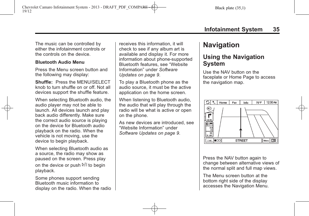 Black plate (35,1)Chevrolet Camaro Infotainment System - 2013 - DRAFT_PDF_COMPARE - 3/19/12Infotainment System 35The music can be controlled byeither the infotainment controls orthe controls on the device.Bluetooth Audio MenuPress the Menu screen button andthe following may display:Shuffle: Press the MENU/SELECTknob to turn shuffle on or off. Not alldevices support the shuffle feature.When selecting Bluetooth audio, theaudio player may not be able tolaunch. All devices launch and playback audio differently. Make surethe correct audio source is playingon the device for Bluetooth audioplayback on the radio. When thevehicle is not moving, use thedevice to begin playback.When selecting Bluetooth audio asa source, the radio may show aspaused on the screen. Press playon the device or push Jto beginplayback.Some phones support sendingBluetooth music information todisplay on the radio. When the radioreceives this information, it willcheck to see if any album art isavailable and display it. For moreinformation about phone-supportedBluetooth features, see “WebsiteInformation”under SoftwareUpdates on page 9.To play a Bluetooth phone as theaudio source, it must be the activeapplication on the home screen.When listening to Bluetooth audio,the audio that will play through theradio will be what is active or openon the phone.As new devices are introduced, see“Website Information”underSoftware Updates on page 9.NavigationUsing the NavigationSystemUse the NAV button on thefaceplate or Home Page to accessthe navigation map.Press the NAV button again tochange between alternative views ofthe normal split and full map views.The Menu screen button at thebottom right side of the displayaccesses the Navigation Menu.