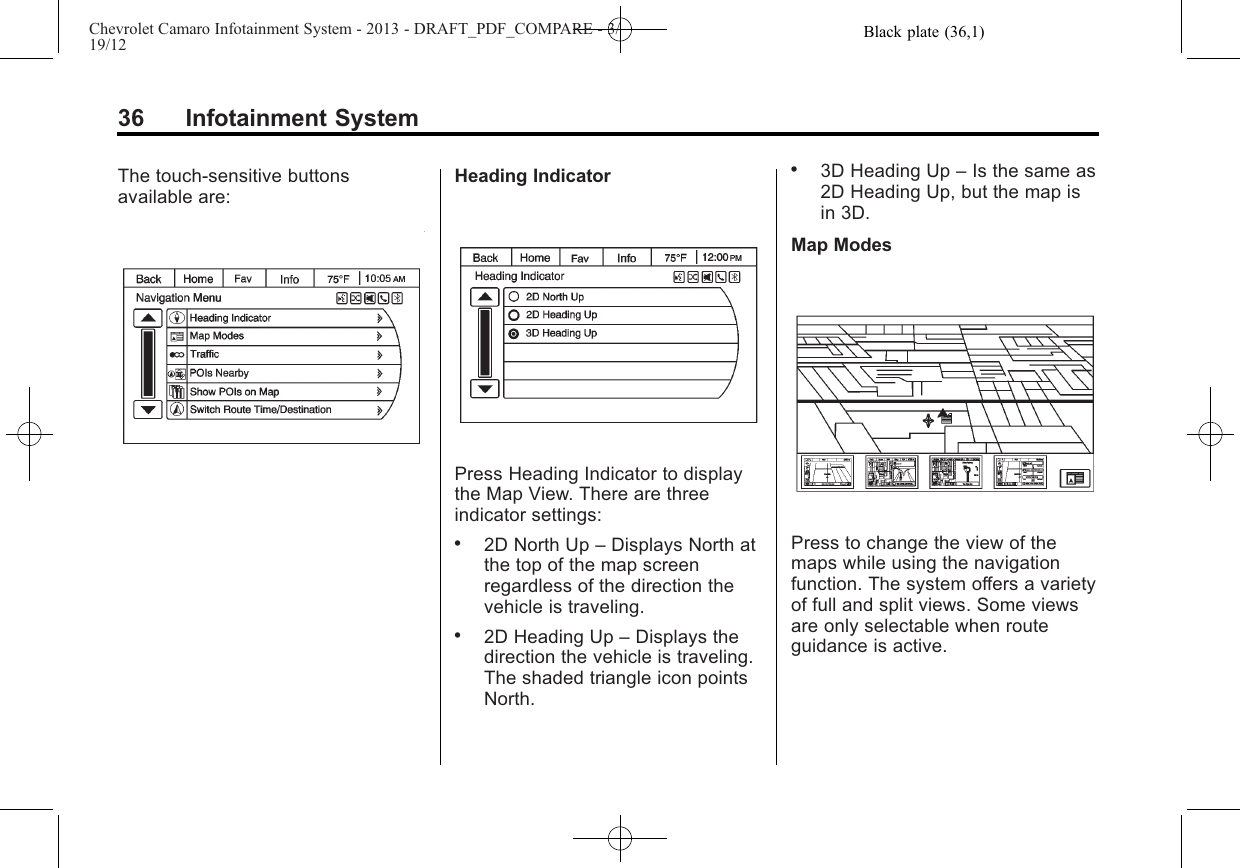 Black plate (36,1)Chevrolet Camaro Infotainment System - 2013 - DRAFT_PDF_COMPARE - 3/19/1236 Infotainment SystemThe touch-sensitive buttonsavailable are:Heading IndicatorPress Heading Indicator to displaythe Map View. There are threeindicator settings:.2D North Up –Displays North atthe top of the map screenregardless of the direction thevehicle is traveling..2D Heading Up –Displays thedirection the vehicle is traveling.The shaded triangle icon pointsNorth..3D Heading Up –Is the same as2D Heading Up, but the map isin 3D.Map ModesPress to change the view of themaps while using the navigationfunction. The system offers a varietyof full and split views. Some viewsare only selectable when routeguidance is active.