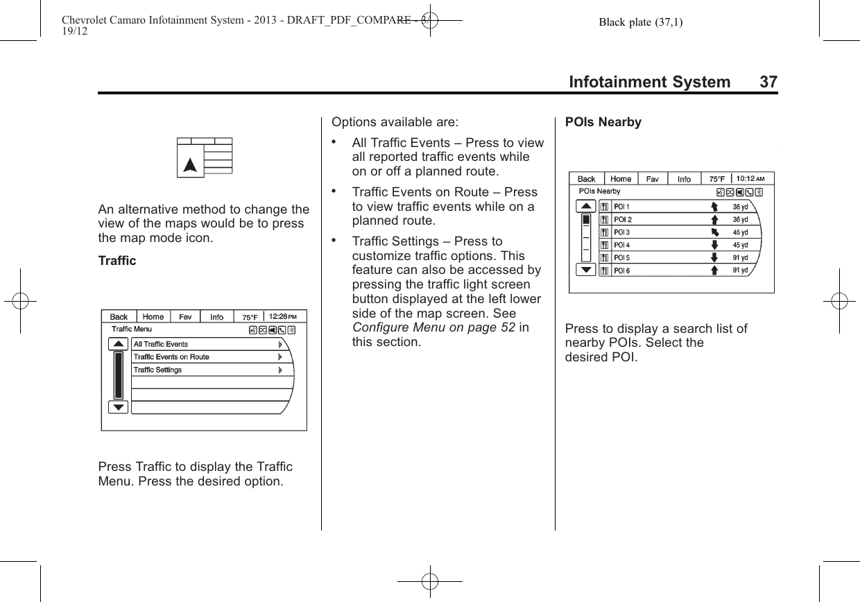 Black plate (37,1)Chevrolet Camaro Infotainment System - 2013 - DRAFT_PDF_COMPARE - 3/19/12Infotainment System 37An alternative method to change theview of the maps would be to pressthe map mode icon.TrafficPress Traffic to display the TrafficMenu. Press the desired option.Options available are:.All Traffic Events –Press to viewall reported traffic events whileon or off a planned route..Traffic Events on Route –Pressto view traffic events while on aplanned route..Traffic Settings –Press tocustomize traffic options. Thisfeature can also be accessed bypressing the traffic light screenbutton displayed at the left lowerside of the map screen. SeeConfigure Menu on page 52 inthis section.POIs NearbyPress to display a search list ofnearby POIs. Select thedesired POI.