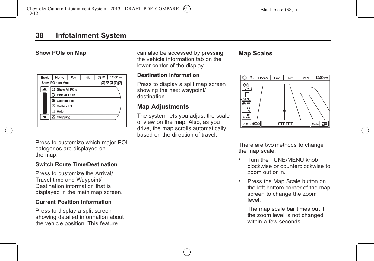 Black plate (38,1)Chevrolet Camaro Infotainment System - 2013 - DRAFT_PDF_COMPARE - 3/19/1238 Infotainment SystemShow POIs on MapPress to customize which major POIcategories are displayed onthe map.Switch Route Time/DestinationPress to customize the Arrival/Travel time and Waypoint/Destination information that isdisplayed in the main map screen.Current Position InformationPress to display a split screenshowing detailed information aboutthe vehicle position. This featurecan also be accessed by pressingthe vehicle information tab on thelower center of the display.Destination InformationPress to display a split map screenshowing the next waypoint/destination.Map AdjustmentsThe system lets you adjust the scaleof view on the map. Also, as youdrive, the map scrolls automaticallybased on the direction of travel.Map ScalesThere are two methods to changethe map scale:.Turn the TUNE/MENU knobclockwise or counterclockwise tozoom out or in..Press the Map Scale button onthe left bottom corner of the mapscreen to change the zoomlevel.The map scale bar times out ifthe zoom level is not changedwithin a few seconds.