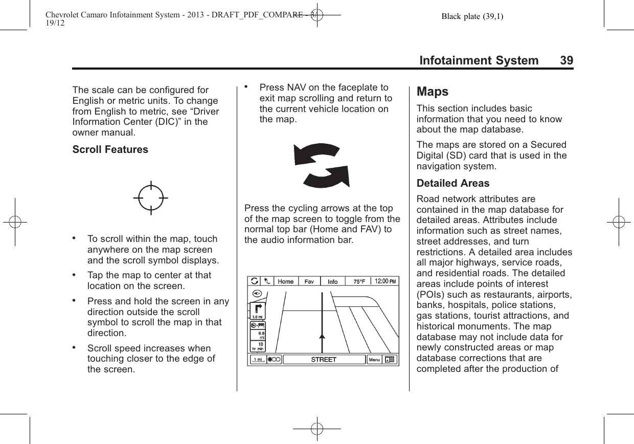 Black plate (39,1)Chevrolet Camaro Infotainment System - 2013 - DRAFT_PDF_COMPARE - 3/19/12Infotainment System 39The scale can be configured forEnglish or metric units. To changefrom English to metric, see “DriverInformation Center (DIC)”in theowner manual.Scroll Features.To scroll within the map, touchanywhere on the map screenand the scroll symbol displays..Tap the map to center at thatlocation on the screen..Press and hold the screen in anydirection outside the scrollsymbol to scroll the map in thatdirection..Scroll speed increases whentouching closer to the edge ofthe screen..Press NAV on the faceplate toexit map scrolling and return tothe current vehicle location onthe map.Press the cycling arrows at the topof the map screen to toggle from thenormal top bar (Home and FAV) tothe audio information bar.MapsThis section includes basicinformation that you need to knowabout the map database.The maps are stored on a SecuredDigital (SD) card that is used in thenavigation system.Detailed AreasRoad network attributes arecontained in the map database fordetailed areas. Attributes includeinformation such as street names,street addresses, and turnrestrictions. A detailed area includesall major highways, service roads,and residential roads. The detailedareas include points of interest(POIs) such as restaurants, airports,banks, hospitals, police stations,gas stations, tourist attractions, andhistorical monuments. The mapdatabase may not include data fornewly constructed areas or mapdatabase corrections that arecompleted after the production of