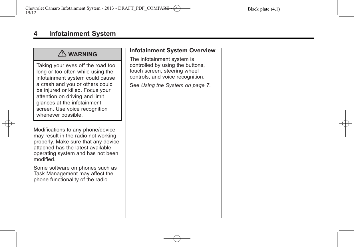 Black plate (4,1)Chevrolet Camaro Infotainment System - 2013 - DRAFT_PDF_COMPARE - 3/19/124 Infotainment System{WARNINGTaking your eyes off the road toolong or too often while using theinfotainment system could causea crash and you or others couldbe injured or killed. Focus yourattention on driving and limitglances at the infotainmentscreen. Use voice recognitionwhenever possible.Modifications to any phone/devicemay result in the radio not workingproperly. Make sure that any deviceattached has the latest availableoperating system and has not beenmodified.Some software on phones such asTask Management may affect thephone functionality of the radio.Infotainment System OverviewThe infotainment system iscontrolled by using the buttons,touch screen, steering wheelcontrols, and voice recognition.See Using the System on page 7.