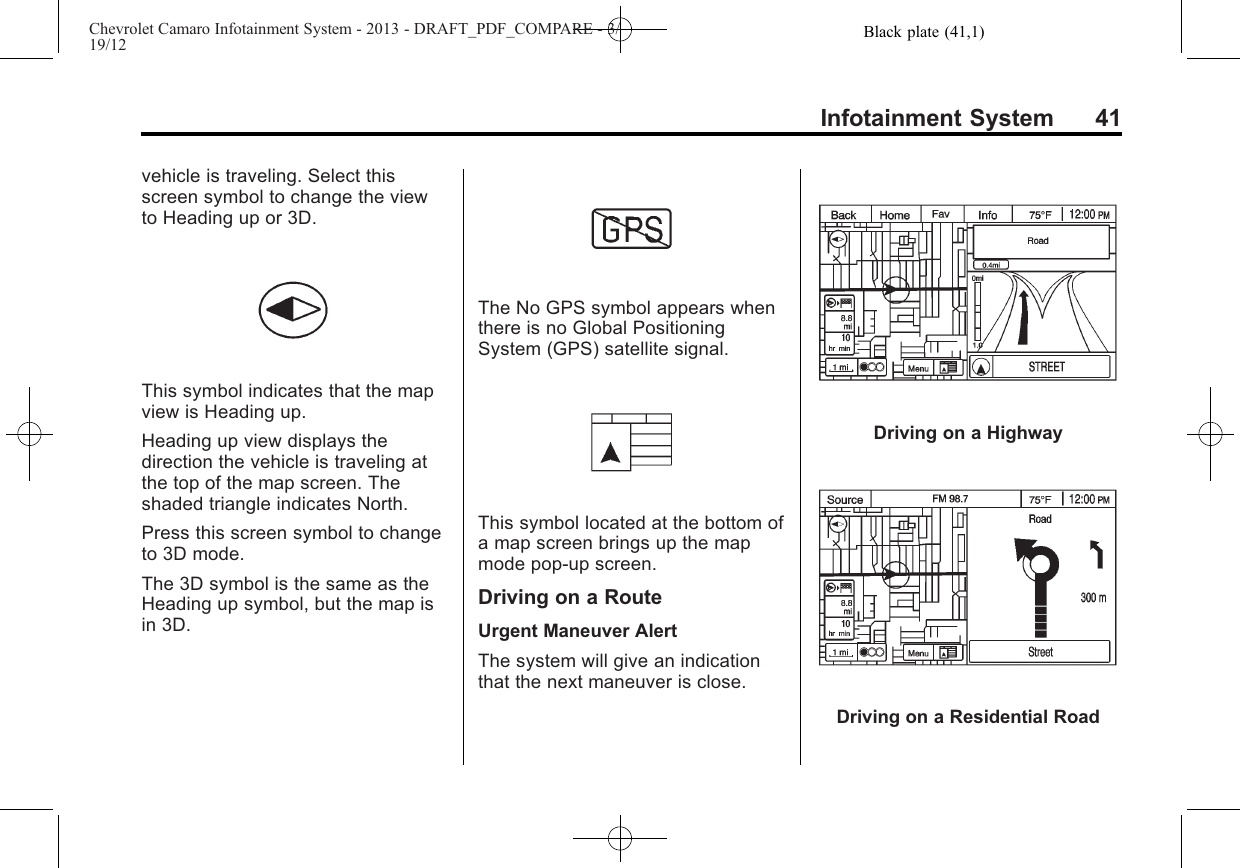 Black plate (41,1)Chevrolet Camaro Infotainment System - 2013 - DRAFT_PDF_COMPARE - 3/19/12Infotainment System 41vehicle is traveling. Select thisscreen symbol to change the viewto Heading up or 3D.This symbol indicates that the mapview is Heading up.Heading up view displays thedirection the vehicle is traveling atthe top of the map screen. Theshaded triangle indicates North.Press this screen symbol to changeto 3D mode.The 3D symbol is the same as theHeading up symbol, but the map isin 3D.The No GPS symbol appears whenthere is no Global PositioningSystem (GPS) satellite signal.This symbol located at the bottom ofa map screen brings up the mapmode pop-up screen.Driving on a RouteUrgent Maneuver AlertThe system will give an indicationthat the next maneuver is close.Driving on a HighwayDriving on a Residential Road