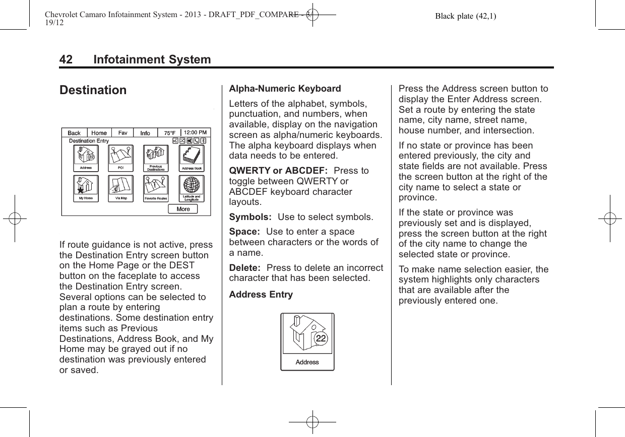 Black plate (42,1)Chevrolet Camaro Infotainment System - 2013 - DRAFT_PDF_COMPARE - 3/19/1242 Infotainment SystemDestinationIf route guidance is not active, pressthe Destination Entry screen buttonon the Home Page or the DESTbutton on the faceplate to accessthe Destination Entry screen.Several options can be selected toplan a route by enteringdestinations. Some destination entryitems such as PreviousDestinations, Address Book, and MyHome may be grayed out if nodestination was previously enteredor saved.Alpha-Numeric KeyboardLetters of the alphabet, symbols,punctuation, and numbers, whenavailable, display on the navigationscreen as alpha/numeric keyboards.The alpha keyboard displays whendata needs to be entered.QWERTY or ABCDEF: Press totoggle between QWERTY orABCDEF keyboard characterlayouts.Symbols: Use to select symbols.Space: Use to enter a spacebetween characters or the words ofa name.Delete: Press to delete an incorrectcharacter that has been selected.Address EntryPress the Address screen button todisplay the Enter Address screen.Set a route by entering the statename, city name, street name,house number, and intersection.If no state or province has beenentered previously, the city andstate fields are not available. Pressthe screen button at the right of thecity name to select a state orprovince.If the state or province waspreviously set and is displayed,press the screen button at the rightof the city name to change theselected state or province.To make name selection easier, thesystem highlights only charactersthat are available after thepreviously entered one.